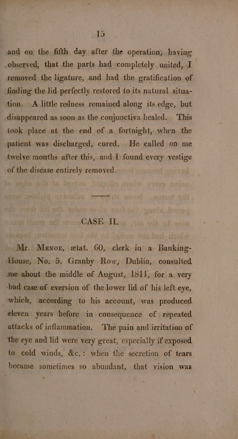 ld and on the fifth day after the operation; having removed the ligature, and had the gratification of disappeared as soon as the conjunctiva healed. This took place at the end of a fortnight, when. the twelve months after this, and I found every vestige of the disease entirely removed. CASE. IL Mr. Menox, etat. 60, clerk in a Benksite- Ces No. 5. Granby Row, Dublin, consulted me about the middle of August, 1811, for a very id eleven years before in consequence of repeated attacks of inflammation. ‘The pain and irritation of the eye and lid were very ¢ great, especially if exposed to cold winds, &amp;c.: when the secretion of tears became sometimes so abundant, that vision was