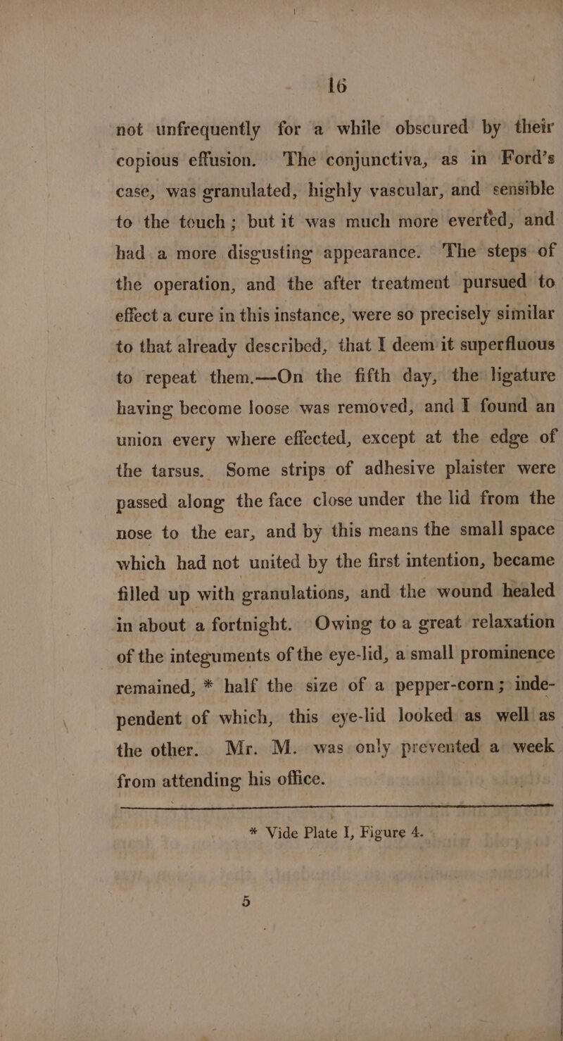 not unfrequently for 2a while obscured by their copious effusion. The conjunctiva, as in Ford’s case, was granulated, highly vascular, and sensible to the touch; but it was much more everted, and had a more disgusting appearance. The steps of the operation, and the after treatment pursued to effect a cure in this instance, were so precisely similar to that already described, that I deem it superfluous to repeat them.—On the fifth day, the’ ligature having become loose was removed, and I found an union every where effected, except at the edge of the tarsus. Some strips of adhesive plaister were passed along the face close under the lid from the nose to the ear, and by this means the small space which had not united by the first intention, became filled up with granulations, and the wound healed in about a fortnight. Owing to a great relaxation _ of the integuments of the eye-lid, a small prominence remained, * half the size of a pepper-corn; inde- pendent of which, this eye-lid looked as well as the other. Mr. M. was only prevented a week from attending his office.