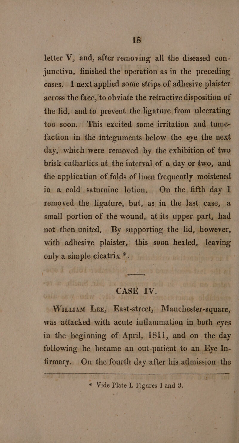 letter V, and, after removing all the diseased con- junctiva, finished the operation as in the preceding cases. I next applied some strips of adhesive plaister across the face, to obviate the retractive disposition of the lid, and to prevent the ligature from ulcerating too soon. This excited some irritation and tume- faction in the integuments below the eye the next day, which were removed by the exhibition of two brisk cathartics at the interval of a day or two, and the application of folds of linen frequently moistened in a cold.saturnine lotion. On the fifth day I removed the ligature, but, as in the last case, a small portion of the wound, at its upper part, had not then united. By supporting the lid, however, with adhesive plaister, this soon healed, leaving only a simple cicatrix *. ee = : CASE IV. Wituam Les, East-street, Manchester-square, was attacked with acute inflammation in both eyes in the beginning of April, ISLI, and on the day following he became an out-patient to an Hye In- firmary. On the fourth day after his, admission -the * Vide Plate I. Figures 1 and 3.