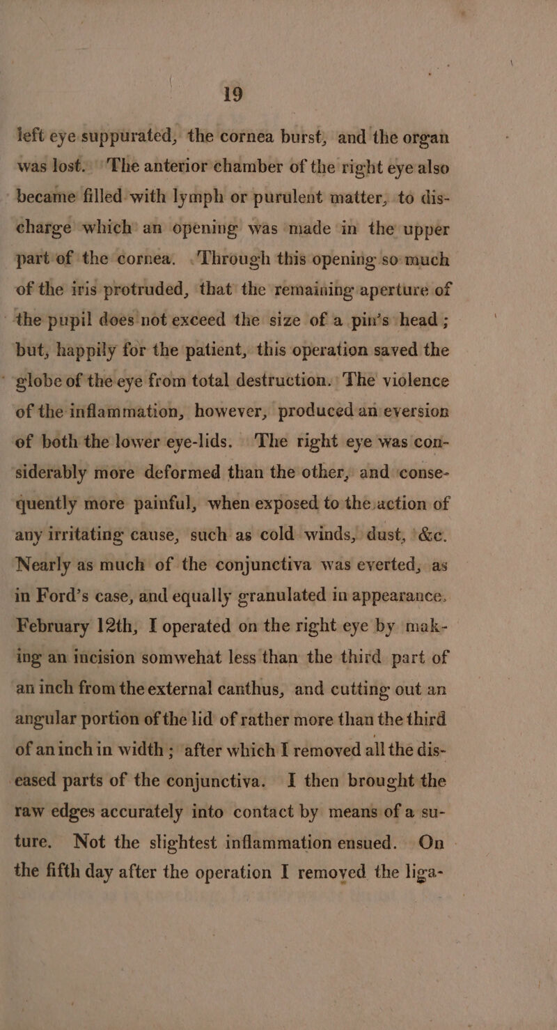 left eye suppurated, the cornea burst, and the organ was lost. The anterior chamber of the right eye also became filled with lymph or purulent matter, to dis- charge which’ an opening was made in the upper part of the cornea. .'Through this opening so much of the iris protruded, that the remaining aperture of the pupil does not exceed the size of a pin’s head ; but, happily for the patient, this operation saved the ‘ globe of the eye from total destruction. The violence of the inflammation, however, produced an eversion of both the lower eye-lids. The right eye was con- siderably more deformed than the other, and ‘conse- quently more painful, when exposed to the.action of any irritating cause, such as cold winds, dust, \&amp;e. Nearly as much of the conjunctiva was everted, as in Ford’s case, and equally granulated in appearance. February 12th, I operated on the right eye by mak- ing an incision somwehat less than the third part of an inch from the external canthus, and cutting out an angular portion of the lid of rather more than the third of an inch in width ; ‘after which I removed all the dis- eased parts of the conjunctiva. I then brought the raw edges accurately into contact by means of a su- ture. Not the slightest inflammation ensued. On - the fifth day after the operation I remoyed the liga-