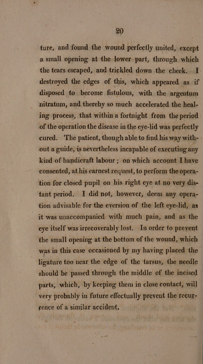 ture, and found the wound perfectly united, except a small opening at the lower part, through which the tears escaped, and trickled down the cheek. I destroyed the edges of this, which appeared as if disposed to become fistulous, with the argentum nitratum, and thereby so much accelerated the heal- ing process, that within a fortnight from the period of the operation the disease in the eye-lid was perfectly out a guide, is nevertheless incapable of executing any kind of handicraft labour ; on which account I have consented, at his earnest request, to perform the opera- tion for closed pupil on his right eye at no very dis- tant period. J did not, however, deem any opera- tion advisable for the eversion of the left eye-lid, as it was unaccompanied with much pain, and as the eye itself was irrecoverably lost. In order to prevent the small opening: at the bottom of the wound, which ligature too near the edge of the tarsus, the needle should be passed through the middle of the incised parts, which, by keeping them in close contact, will very probably in future effectually prevent the recur- rence of a similar accident. ee ee, Ss