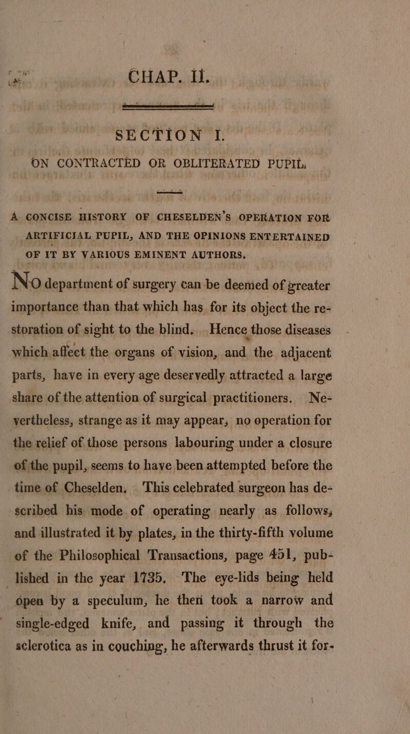 My CHAP. Ii. SECTION I. ON CONTRACTED OR OBLITERATED PUPIL: A CONCISE HISTORY OF CHESELDEN’S OPERATION FOR ARTIFICIAL PUPIL, AND THE OPINIONS ENTERTAINED OF IT BY VARIOUS EMINENT AUTHORS. No department of surgery can be deenied of greater importance than that which has for its object the re- storation of sight to the blind. Hence those diseases which affect the organs of vision, and the adjacent parts, have in every age deservedly attracted a large share of the attention of surgical practitioners. Ne- vertheless, strange as it may appear, no operation for the relief of those persons labouring under a closure of the pupil, seems to have been attempted before the time of Cheselden. This celebrated surgeon has de- scribed his mode of operating nearly as follows, and illustrated it by plates, in the thirty-fifth volume of the Philosophical Transactions, page 451, pub- lished in the year 1735, The eye-lids being held Open by a speculum, he theti took a narrow and single-edged knife, and passing it through the sclerotica as in couching, he afterwards thrust it for-