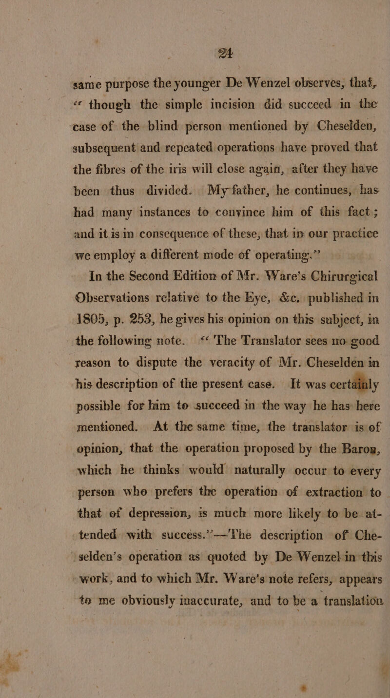 at same purpose the younger De Wenzel observes, thai, * though the simple incision did succeed in the subsequent and repeated operations have proved that the fibres of the iris will close again, after they have been thus divided. My father, he continues, has had many instances to convince him of this fact ; we employ a different mode of operating.” In the Second Edition of Mr. Ware’s Chirurgical Observations relative to the Kye, &amp;c. published in 1805, p. 253, he gives his opinion on this subject, in his description of the present case. It was certainly possible for him te sueceed in the way he has: here mentioned. At the same time, the translator is of opinion, that the operation proposed by the Baron, which he thinks would naturally occur to every person who prefers the operation of extraction to that of depression, is much more likely to be at- tended with success.’’-——'The description of Che- te me obviously maccurate, and to be a translation ete