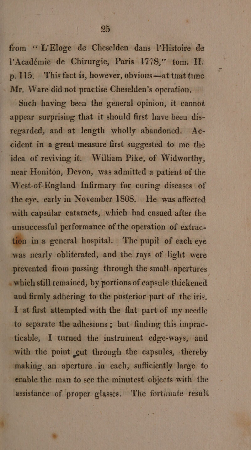 from ‘ L’Eloge de Cheselden dans |’Histoire de Académie de Chirurgie, Paris 1778,” tom. Th p.115. This fact is, however, obvious—at that time . Mr. Ware did not practise Cheselden’s operation. Such having been the general opinion, it cannot appear surprising that it should first have been dis- regarded, and at length wholly abandoned. Ac- cident in a great measure first suggested to me the idea of reviving it. William Pike, of Widworthy, near Honiton, Devon, was admitted a patient of the West-of-England Infirmary for curing diseases of the eye, early in November 1808, He was affected with capsular cataracts, which had ensued after the unsuccessful performance of the operation of extrac- tion in a general hospital. The pupil of each eye was nearly obliterated, and the rays of light were prevented from passing through the small apertures » which still remained, by portions of capsule iiekeabll and firmly adhering to the posterior part of the iris. I at first attempted with the flat part of : my needle to separate the adhesions; but finding this imprac- ticable, I turned the instrument edge-ways, and with the point ut through the capsules, -thereby making. an aperture in each, sufficiently large to enable the man to see the minutest objects with the assistance of proper glasses. ‘The fortunate result