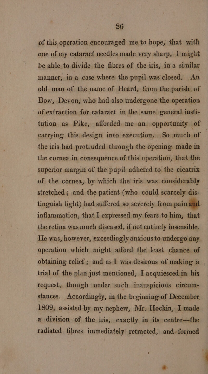 of this operation encouraged me to hope, that with one of my cataract needles made very sharp, I might be able to divide the fibres of the iris, ina similar manner, in a case where the pupil was closed. An old man of the name of Heard, from the parish. of Bow, Devon, who had also undergone the operation of extraction for cataract in the same general insti- carrying this design into execution. So much of the iris had protruded through the opening made in the cornea in consequence of this operation, that the superior margin of the pupil adhered to the cicatrix of the cornea, by which the iris was considerably stretched ; and the patient (who could scarcely dis- inflammation, that 1 expressed my fears to him, that the retina was much diseased, if not entirely insensible. He was, however, exceedingly anxious to undergo any operation which might afford the least chance of obtaining relief ; and as 1 was desirous of making a trial of the plan just mentioned, I acquiesced in his request, though under such inauspicious circum- stances. Accordingly, in the beginning-of December 1809, assisted by my nephew, Mr. Hockin, I made a division of the iris, exactly in its centre—the radiated fibres immediately retracted, and» formed 4