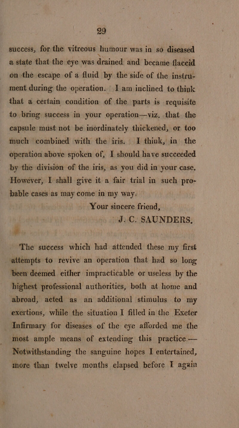 success, for the vitreous humour was in so diseased a state that the eye was Gictnnd and became flaccid on the escape of a fluid by the side of the instru- ment during the operation. I am inclined to think that a certain condition of the parts is requisite to bring success in your operation—viz. that the capsule must not be inordinately thickened, or too much combined with the iris. I think, in the operation above spoken of, I should have succeeded by the division of the iris, as you did in your case, However, I shall give it a fair trial in such pro- bable cases as may come in my way. Your sincere friend, J.C. SAUNDERS, Bs The success which had attended these my first attempts to revive an operation that had so long: been deemed either impracticable or useless by the highest professional authorities, both at home and abroad, acted as an additional stimulus to my exertions, while the situation I filled in the Exeter Infirmary for diseases of the eye afforded me the most ample means ‘of extending this practice.— Notwithstanding the sanguine hopes I entertained, ‘more than twelve months elapsed before I again
