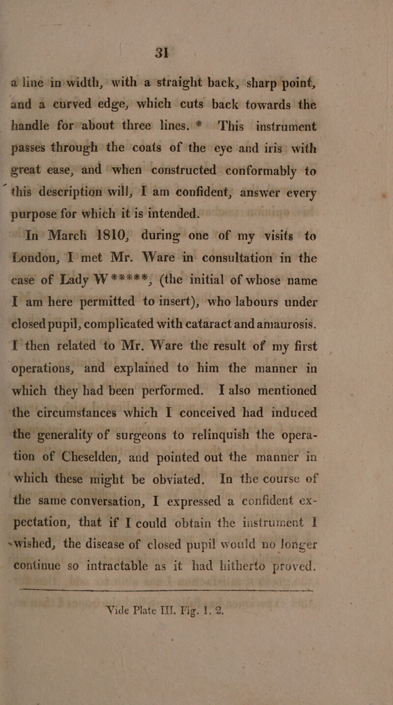 a line in)width, with a straight back, sharp point, and a curved edge, which cuts back towards the handle for’about three lines. * ‘This instrument passes through the coats of the eye and iris’ with - great ease, and ‘when constructed conformably to “this description will, I am confident, answer every purpose for which it is intended. | In March 1810, during one of my visits to London, I met Mr. Ware in consultation in the case of Lady W *****, (the initial of whose name I am here permitted to insert), who labours under ‘closed pupil, complicated with cataract and amaurosis. I then related to Mr, Ware the result of my first operations, and explained to him the manner in which they had been performed. [also mentioned the circumstances which I conceived had induced the generality of surgeons to relinquish the opera- tion of Cheselden, and pointed out the manner in which these might be obviated. In the course of the same conversation, I expressed a confident ex- pectation, that if I could obtain the instrument I -wished, the disease of closed pupil would no longer continue so intractable as it had hitherto proved. eee elt Vide Plate TU, Fig. 1. 2.