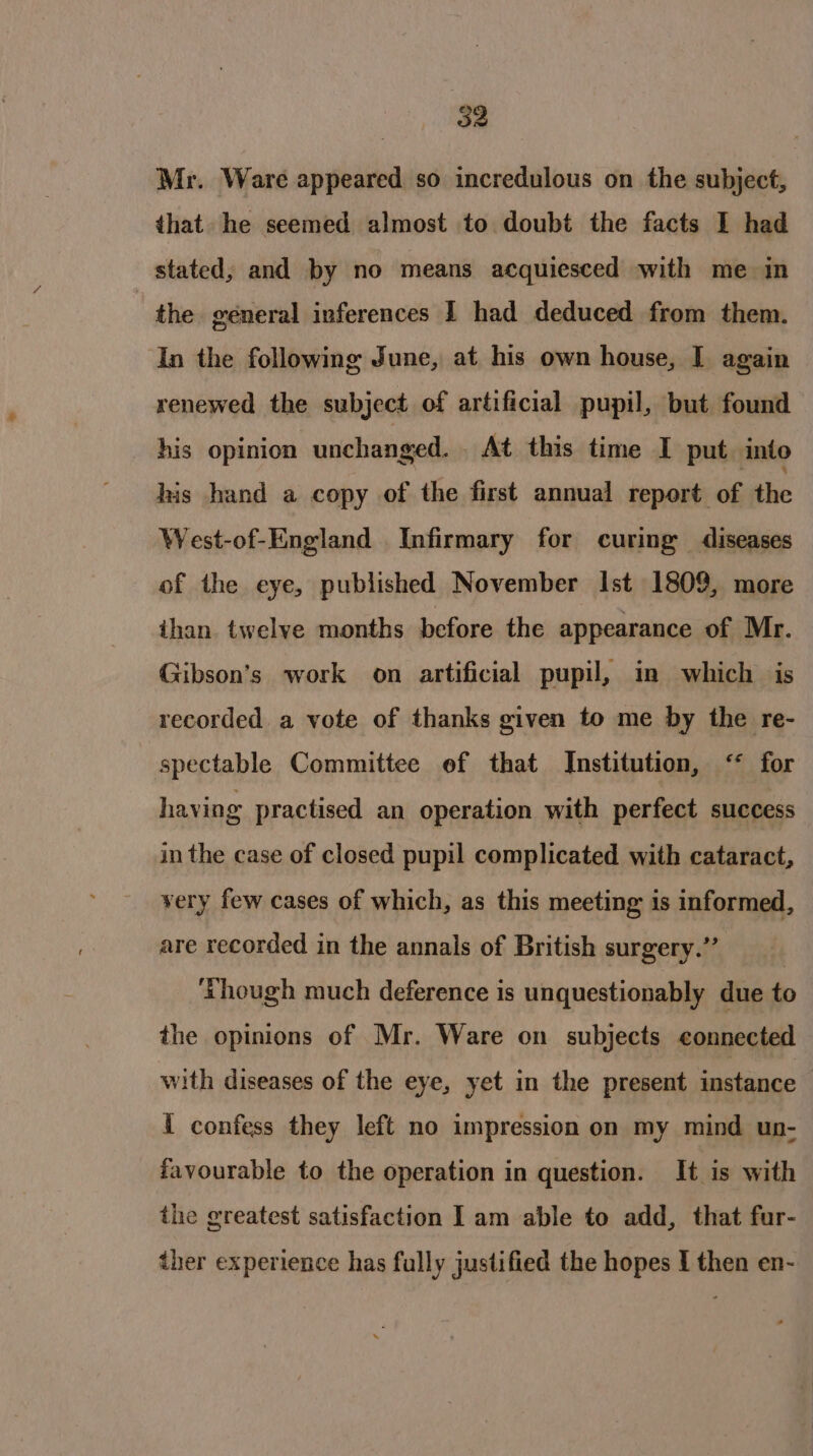 oe Mr. Ware appeared so incredulous on the subject, that he seemed almost to doubt the facts I had stated, and by no means acquiesced with me in the. general inferences I had deduced from them. In the following June, at his own house, I again renewed the subject of artificial pupil, but found his opinion unchanged. . At this time I put. into his hand a copy of the first annual report of the West-of-England Infirmary for curing diseases of the eye, published November Ist 1809, more ihan twelve months before the appearance of Mr. Gibson’s work on artificial pupil, im which is recorded a vote of thanks given to me by the re- spectable Committee ef that Institution, ‘* for having practised an operation with perfect success in the case of closed pupil complicated with cataract, very few cases of which, as this meeting is informed, are recorded in the annals of British surgery.” ‘Though much deference is unquestionably due to the opinions of Mr. Ware on subjects connected with diseases of the eye, yet in the present instance { confess they left no impression on my mind un- favourable to the operation in question. It is with the greatest satisfaction | am able to add, that fur-