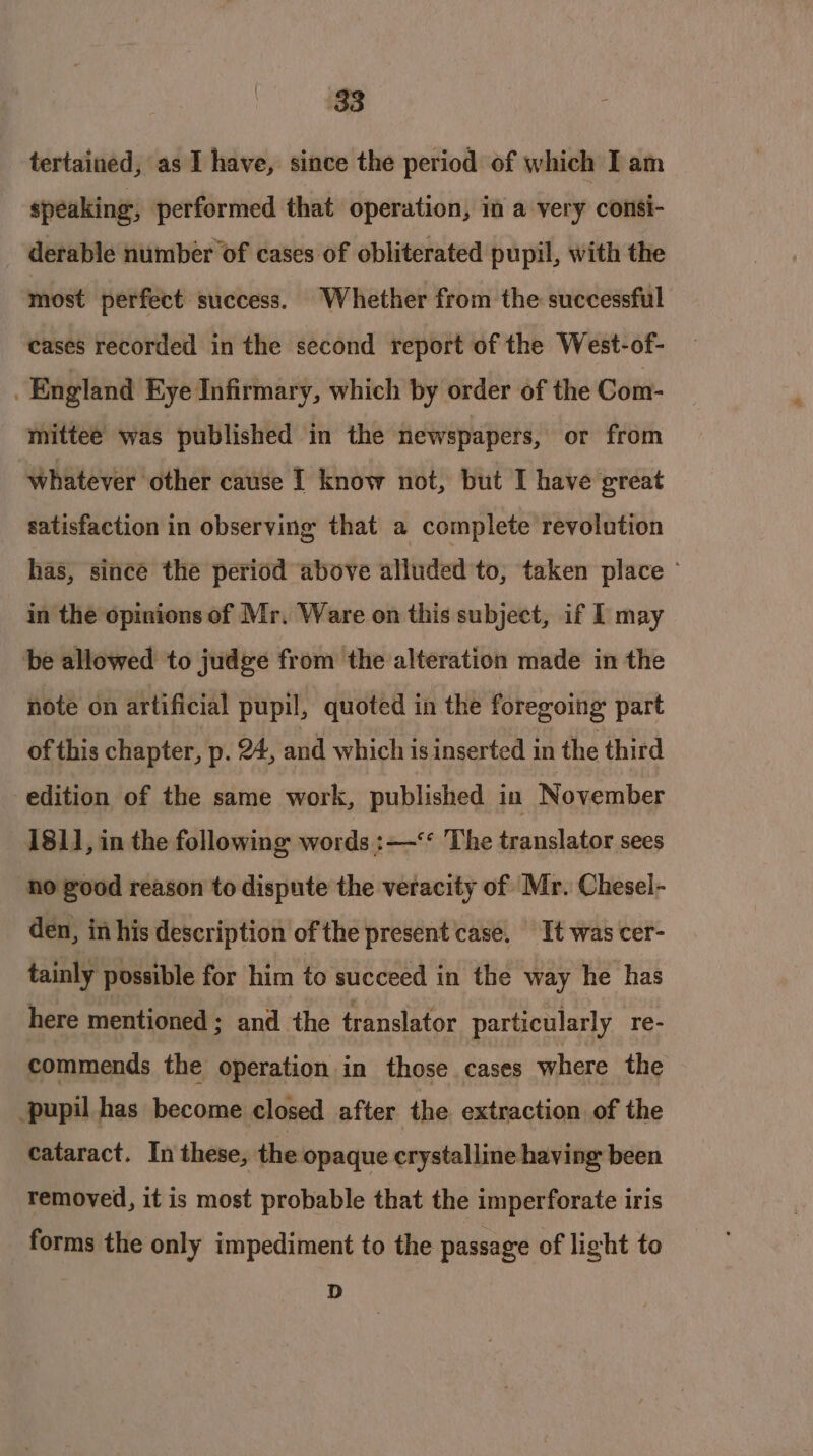 tertained, as I have, since the period of which I am speaking, performed that operation, i a very consi- derable number of cases of obliterated pupil, with the most perfect success. Whether from the successful cases recorded in the second report of the West-of- England Eye Infirmary, which by order of the Com- mittee was published in the newspapers, or from Whatever other cause I know not, but I have great satisfaction in observing that a complete revolution has, since the period above alluded to, taken place © in the opinions of Mr. Ware on this subject, if I may be allowed to judge from the alteration made in the note on artificial pupil, quoted in the foregoing part of this chapter, p. 24, and which isinserted in the third edition of the same work, published in November 181], in the following words :—‘‘ The translator sees no good reason to dispute the veracity of Mr. Chesel- den, in his description of the present case, Tt was cer- tainly possible for him to succeed in the way he has here mentioned ; and the translator particularly re- commends the operation in those cases where the pupil has become closed after the extraction of the cataract. In these, the opaque crystalline having been removed, it is most probable that the imperforate iris forms the only impediment to the passage of light to D