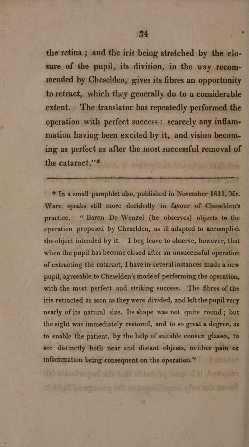 the retina ; and the iris being stretched by the clo- ‘sure of the pupil, its division, in the way recom- mended by Cheselden, gives its fibres an opportunity to retract, which they generally do to a considerable extent. ‘The translator has repeatedly performed the operation with perfect success: scarcely any inflam- mation having been excited by it; and vision becom- ing as perfect as after the most successful remoyal of the cataract,’’* * In a small pamphlet also, published in November 18}1, Mr. Ware speaks still more decidedly in favour of Cheselden’s practice. ‘ Baron De Wenzel (he observes) objects te the operation proposed by Cheselden, as ill adapted to accomplish - the object intended by it. I beg leave to observe, however, that when the pupil has become closed after an unsuccessful operation of extracting the cataract, I have im several instances made a new pupil, agreeable to Cheselden’s mode of performing the operation, with the most perfect and striking success. The fibres of the iris retracted as soon as they were divided, and left the pupil very nearly of its natural size. Its shape was not quite round ; but the sight was immediately restored, and to so great a degree, as to enable the patient, by the help of suitable convex glasses, to see distinctly both near and distant objects, neither pain or inflammation being consequent on the operation.”