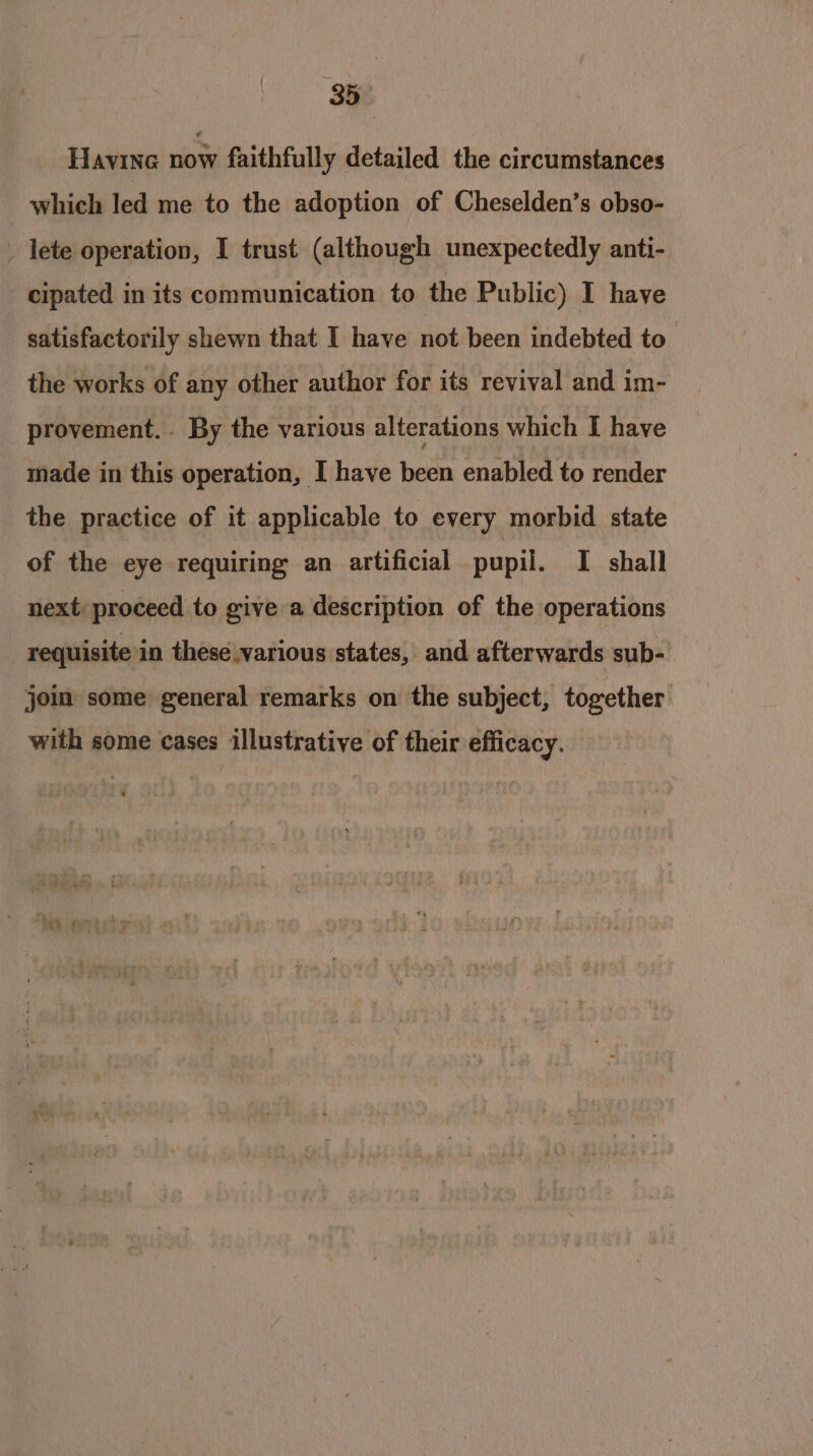 HaAvinG slots faithfully detailed the circumstances which led me to the adoption of Cheselden’s obso- _ lete operation, I trust (although unexpectedly anti- cipated in its communication to the Public) I have satisfactorily shewn that I have not been indebted to the works of any other author for its revival and im- provement. By the various alterations which I have made in this operation, I have been enabled to render the practice of it applicable to every morbid state of the eye requiring an artificial pupil. I shall next: proceed to give a description of the operations requisite’in these various states, and afterwards sub- joim some general remarks on the subject, together. with some cases illustrative of their efficacy.