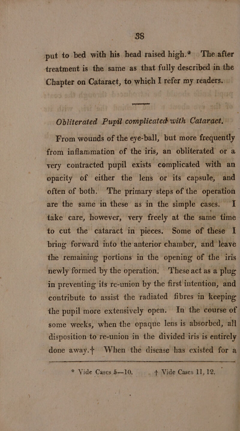 put to bed with his head raised high.* The after treatment is the same as that fully described in the Chapter on Cataract, to which I refer my readers. —— Obliterated Pupil complicated with Cataract. From wounds of the eye-ball, but more frequently from inflammation of the iris, an obliterated or a very contracted pupil exists complicated with an opacity of either the lens or its capsule, and often of both. The primary steps of the operation are the same in these as in the simple cases. I take care, however, very freely at the same time to cut the cataract in pieces. Some of these I bring forward into the anterior chamber, and leave the remaining portions in the opening of the iris newly formed by the operation. These act as a plug in preventing its re-union by the first intention, and contribute to assist the radiated fibres in keeping the pupil more extensively open. In the course of some weeks, when the opaque lens is absorbed, all disposition to re-union in the divided iris is entirely done away. When the disease has existed for a * Vide Cases5—10. + Vide Cases 11,12. ©