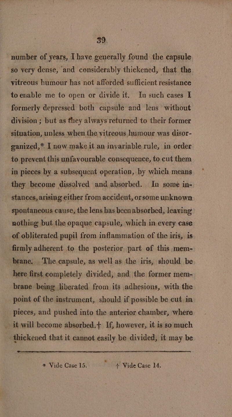 number of years, I have generally found the capsule so very dense, and considerably thickened, that the. vitreous humour has not afforded sufficient resistance to enable me to open or divide it. In such cases 1 formerly depressed both capsule and lens without division ; but as they always returned to their former situation, unless when the vitreous humour was disor- ganized,* I now make it an invariable rule, in order to prevent this unfavourable consequence, to cut them in pieces by a subsequent operation, by which means they become dissolved and absorbed. In some in- stances, arising either from accident, orsome unknown spontaneous cause, the lens has been absorbed, leaving nothing but the opaque capsule, which in every case of obliterated pupil from inflammation of the iris, is firmly adherent to the posterior part of this mem- brane. . The capsule, as well as the iris, should be here first completely divided, and the former mem- brane being liberated from its adhesions, with the point of the instrument, should if possible be cut. in pieces, and pushed into the anterior chamber, where . it will become absorbed. If, however, it is so much _- thickened that it cannot easily be divided, it may be * Vide Case 15. F + Vide Case 14.