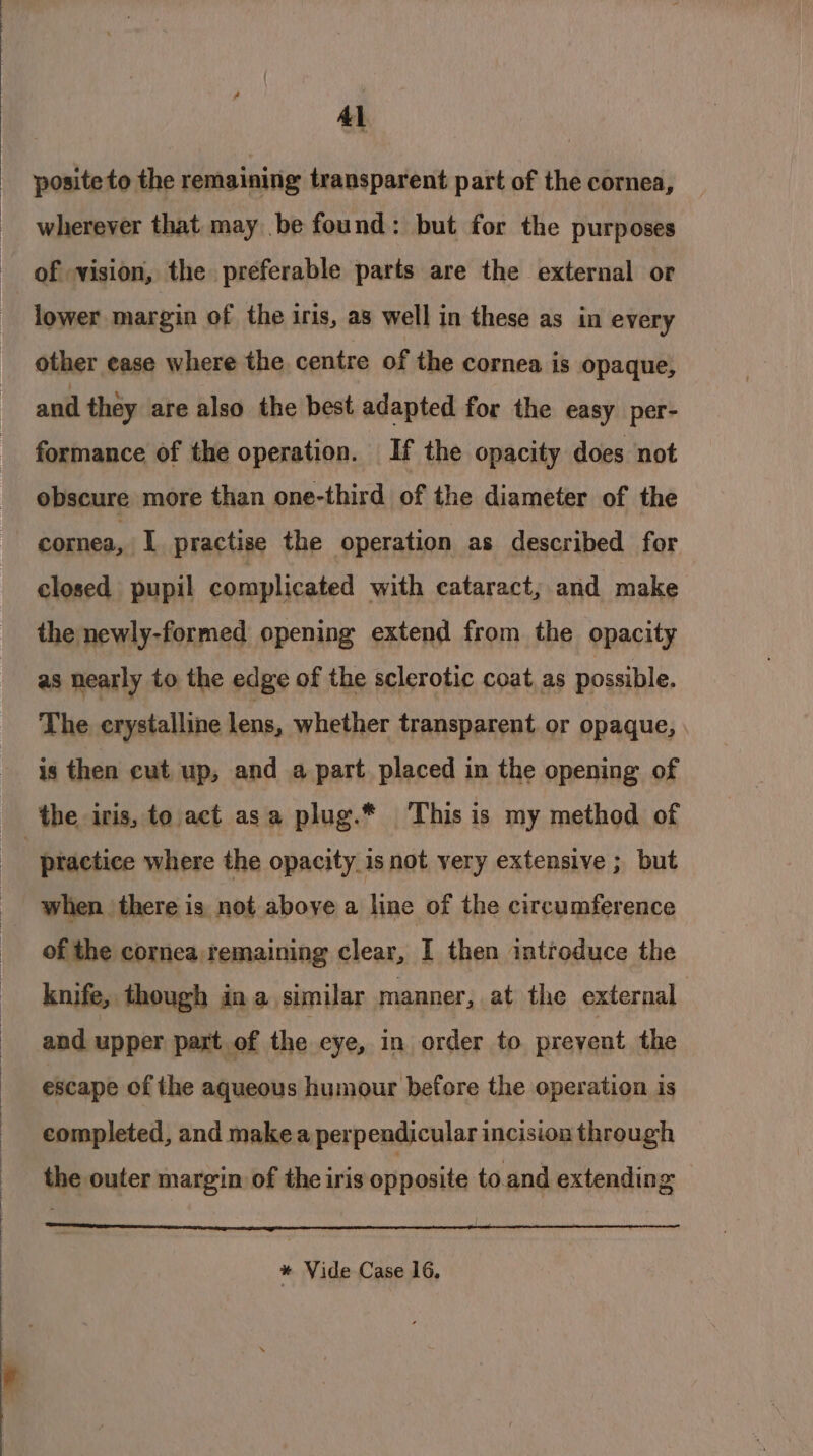 Al posite to the remaining transparent part of the cornea, wherever that may be found: but for the purposes of vision, the preferable parts are the external or lower margin of the iris, as well in these as in every other ease where the centre of the cornea is opaque, and they are also the best adapted for the easy per- formance of the operation. If the opacity does not obscure more than one-third of the diameter of the cornea, I practise the operation as described for closed pupil complicated with cataract, and make the newly-formed opening extend from the opacity as nearly to the edge of the sclerotic coat as possible. The erystalline lens, whether transparent. or opaque, is then cut, up, and a part placed in the opening of ptactice where the opacity is not very extensive ; but when there is not aboye a line of the circumference of the cornea remaining clear, I then introduce the knife, though in a similar manner, at the external and upper part of the eye, in order to prevent the escape of the aqueous humour before the operation is completed, and make a perpendicular incision through the outer margin of the iris opposite to.and extending