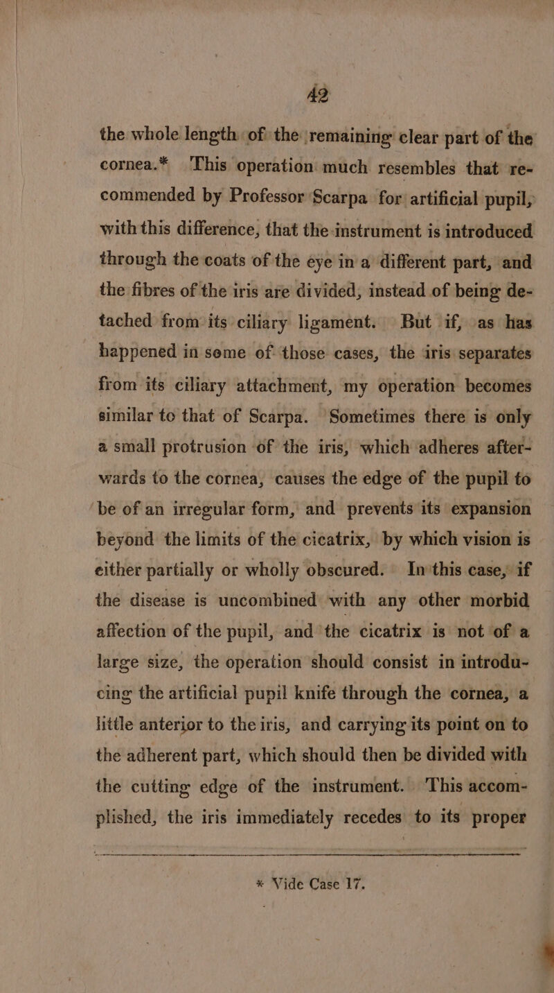 the whole length of: the remaining: clear part of the cornea.* This operation much resembles that re- commended by Professor Scarpa for artificial pupil, with this difference, that the instrument is introduced through the coats of the eye in a different part, and the fibres of the iris are divided, instead of being de- tached from its ciliary ligament. But if, as has happened in seme of those cases, the iris separates from its ciliary attachment, my operation becomes similar to that of Scarpa. Sometimes there is only a small protrusion of the iris, which adheres after- wards to the cornea, catises the edge of the pupil to be of an irregular form, and prevents its expansion beyond the limits of the cicatrix, by which vision is either partially or wholly obscured. In’this case, if the disease is uncombined with any other morbid affection of the pupil, and ‘the cicatrix is not of a large size, the operation should consist in introdu- cing the artificial pupil knife through the cornea, a little anterior to the iris, and carrying its point on to the adherent part, which should then be divided with the cutting edge of the instrument. This accom- plished, the iris immediately recedes to its proper 1 :