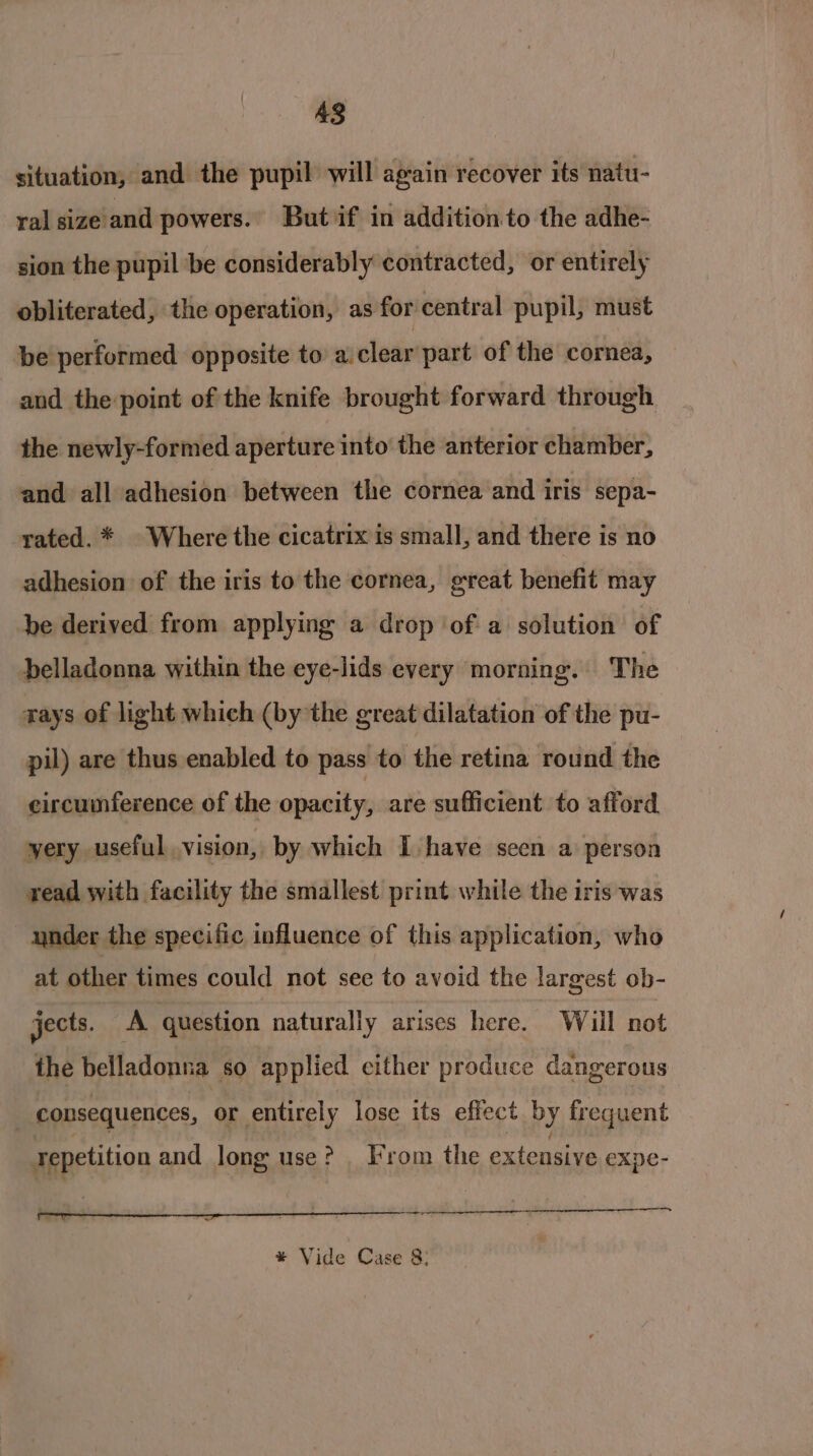 48 situation, and the pupil will again recover its natu- ral size and powers. But if in addition to the adhe- sion the pupil be considerably contracted, or entirely obliterated, the operation, as for central pupil, must ‘be performed opposite to a.clear part of the cornea, and the point of the knife brought forward through the newly-formed aperture into the anterior chamber, and all adhesion between the cornea and iris sepa- rated. * Where the cicatrix is small, and there is no adhesion of the iris to the cornea, great benefit may be derived from applying a drop ‘of a solution of belladonna within the eye-lids every morning. The rays of light which (by the great dilatation of the pu- pil) are thus enabled to pass to the retina round the circumference of the opacity, are sufficient to afford yery useful vision, by which I have seen a person read with facility the smallest print while the iris was ynder the specific influence of this application, who at other times could not see to avoid the largest ob- jects. A question naturally arises here. Will not the belladonna so applied either produce dangerous | consequences, or entirely lose its effect by frequent Tepetition and long use? From the extensive expe- OO