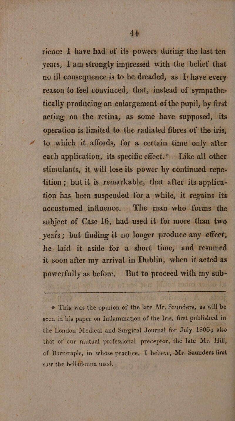 A4 rience I have had of its powers during the last ten years, Tam strongly impressed with the belief that no ill consequence is to be dreaded, as I: have every reason to feel convinced, that, instead of sympathe- tically producing an enlargement of the pupil, by first acting on the retina, as some have supposed, its operation is limited to the radiated fibres of ‘the iris, “ to which it affords, for a certain time only after each application, its specific effect.* Like all other stimulants, it will lose its power by continued repe- tition ; but it. is remarkable, that after its applica- tion has been suspended for a while, it regains its | accustomed influence. The man who forms the subject of Case 16, had» used it: for more than two _yeats; but finding it no longer produce any effect, he. laid it aside for a short time, and resumed it soon after my arrival in Dublin, when it acted as powerfully as before. But to proceed with my sub- ~ * This was the opinion of the late Mr. Saunders, as will tye seen in his paper on Inflammation of the Iris, first published ‘in the London Medical and Surgical Journal for July 1806; also that of ‘our mutual professional preceptor, the late Mr. Hill, of Barnstaple, in whose practice, I believe, Mr. Saunders first saw the belladonna used.