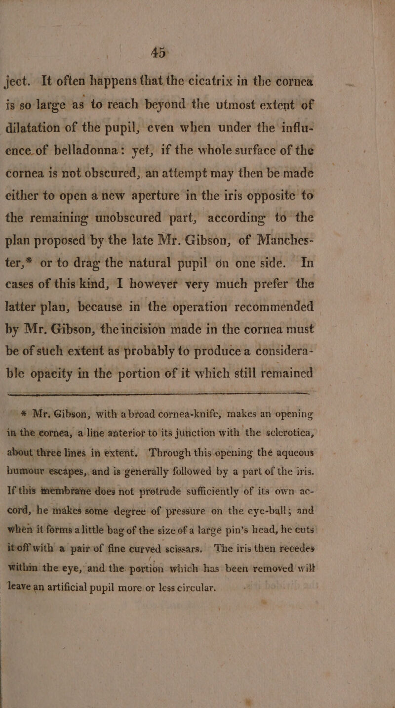 AD: ject. It often happens that the cicatrix in the cornea is so large as to reach beyond the utmost extent of dilatation of the pupil, even when under the influ- enceof belladonna: yet, if the whole surface of the cornea is not obscured, an attempt may then be made either to open a new aperture in the iris opposite to the remaining unobscured part, according to the plan proposed by the late Mr. Gibson, of Manches- ter,* or to drag the natural pupil on one side. In cases of this kind, I however very much prefer the latter plan, because in the operation recommended by Mr. Gibson, the incision made in the cornea must be of such extent as probably to produce a considera- ble opacity in the portion of it which still remained * Mr. Gibson, with a broad cornea-knife, makes an opening in the cornea, a line anterior to its junction with the sclerotica, about three lines in extent. Through this opening the aqueous bumour escapes,. and is generally followed by a part of the iris. If this membrane does not protrude sufficiently of its own ac- cord, he makes some degree of pressure on the eye-ball; and when it forms a little bag of the size of a large pin’s head, he cuts itoff with a pair of fine curved scissars. The iris then recedes Within the eye, and the pattiins which has been removed wilt _ leave an artificial pupil more or less circular. *