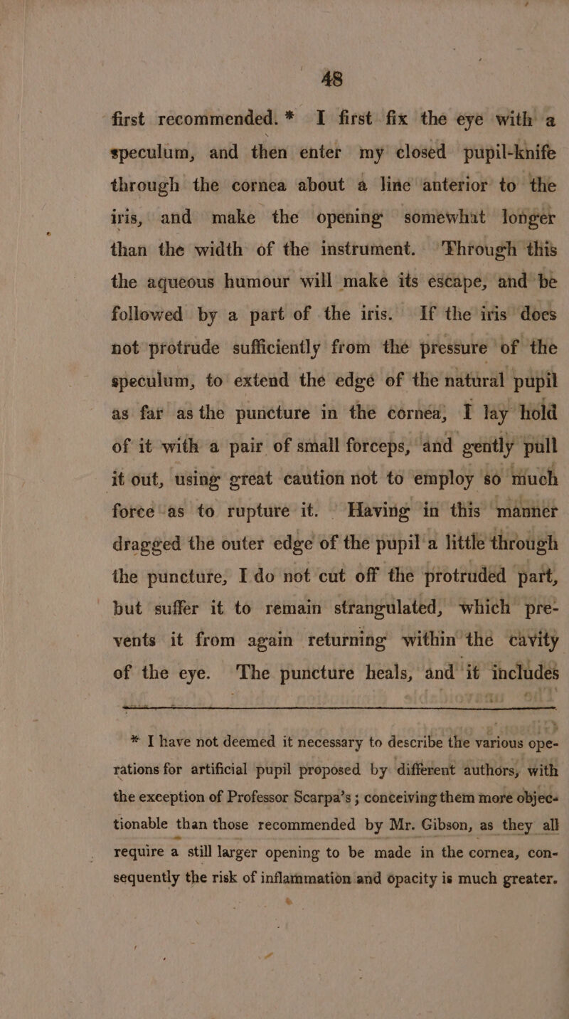 first recommended. * I first fix the eye with a speculum, and then enter my closed pupil-knife through the cornea about a line anterior to the iris, and make the opening’ ‘somewhat longer than the width of the instrument. Fhrough this the aqueous humour will make its escape, and be followed by a part of the iris. If the iris does not protrude sufficiently from the pressure of the speculum, to extend the edge of the natural pupil as far asthe puncture in the cornéa, I lay hold of it with a pair of small forceps, and gently pull ‘it out, using great caution not to employ 80 much force as to rupture it. | Having in this “manner dragged the outer edge of the pupil'a little through the punctufe, I do not cut off the protruded part, but suffer it to remain strangulated, which pre- vents it from again returning within the cavity of the eye. The puncture heals, and if thefudes * T have not deemed it necessary to describe the various ope- rations for artificial pupil proposed by different authors, with the exception of Professor Scarpa’s ; conceiving them more objec- tionable than those recommended by Mr. Gibson, as they all require a still larger opening to be made in the cornea, con- sequently the risk of inflaramation and opacity is much greater. &amp;.