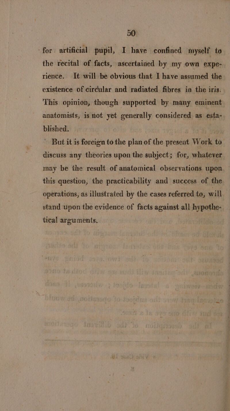 for artificial pupil, I have confined myself to the recital of facts, ascertained by my own expe: rience. It will be obvious that I have assumed the existence of circular and radiated fibres in the iris. This opinion, though supported by many eminent anatomists, is not yet generally considered as esta- blished. : But it is foreign to the plan of the present Work to. discuss any theories upon the subject ; for, whatever may be the result of anatomical observations upon this question, the practicability and success of the operations, as illustrated by the cases referred to, will stand upon the evidence of facts against all hypothe- tical arguments,