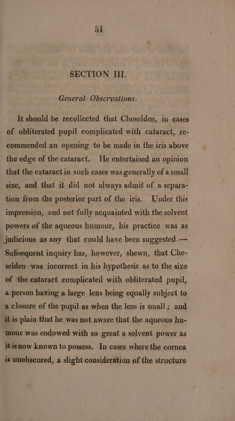 SECTION III. General Observations. It should be recollected that Cheselden, in cases of obliterated pupil complicated with cataract, re- commended an opening to be made in the iris above the edge of the cataract. He entertained an opinion that the cataract in such cases was generally of a small size, and that it did not always admit of a separa- tion from the posterior part of the iris. Under this impression, and not fully acquainted with the solvent powers of the aqueous humour, his practice was as judicious as any that could have been suggested.— Subsequent inquiry has, however, shewn, that Che- — ‘selden was incorrect in his hypothesis as to the size of the cataract complicated with obliterated pupil, a person haying a large lens being equally subject to a closure of the pupil as when the lens is small; and it is plain that he was not aware that the aqueous hu- ‘mour was endowed with so great a solvent power as itisnow known to possess. In cases where the cornea is unobscured, a slight consideration of the structure