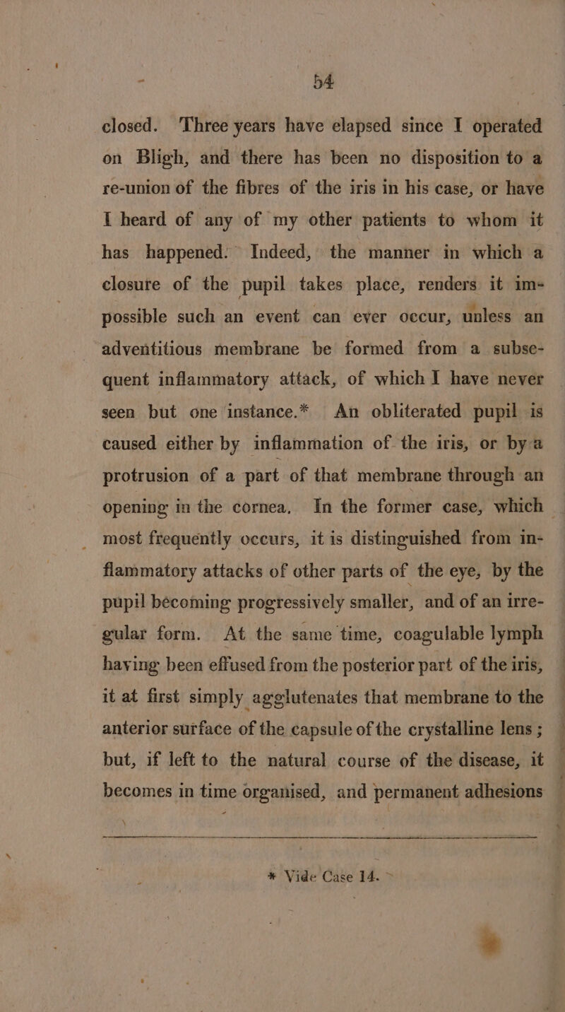 closed. Three years have elapsed since I operated on Bligh, and there has been no disposition to a re-union of the fibres of the iris in his case, or have I heard of any of my other patients to whom it has happened. Indeed, the manner in which a closure of the pupil takes place, renders it im- possible such an event can ever occur, unless an adventitious membrane be formed from a_subse- quent inflammatory attack, of which I have never seen but one instance.* An obliterated pupil is caused either by inflammation of the iris, or bya protrusion of a part of that membrane through an opening in the cornea, In the former case, which | most frequently occurs, it is distinguished from in- flammatory attacks of other parts of the eye, by the pupil becoming progressively smaller, and of an irre- gular form. At the same time, coagulable lymph having: been effused from the posterior part of the iris, it at first simply agglutenates that membrane to the anterior surface of the capsule of the crystalline lens ; but, if left to the natural course of the disease, it becomes in time organised, and permanent adhesions — * Vide Case 14. &gt;