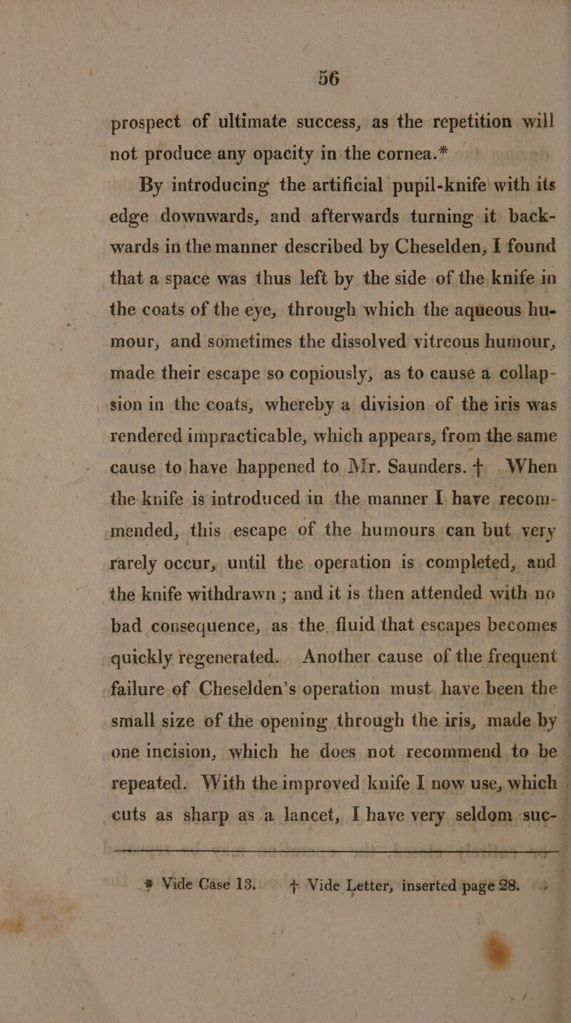 prospect of ultimate success, as the repetition will By introducing the artificial pupil-knife' with its edge downwards, and afterwards turning it back- wards in the manner described by Cheselden, I found that a space was thus left by the side of the knife in the coats of the eye, through which the aqueous hu- mour, and sometimes the dissolved vitreous humour, made their escape so copiously, as to cause a collap- rendered impracticable, which appears, from the same © cause to have happened to Mr. Saunders. + When the knife is introduced in the manner I haye recom- rarely occur, until the operation is completed, and the knife withdrawn ; and it is then attended with no bad consequence, as the. fluid that escapes becomes quickly regenerated. Another cause of the frequent small size of the opening through the iris, made by one incision, which he does not recommend to be | repeated. With the improved knife I now use, which - cuts as sharp as a lancet, I have very seldom suc- .¥ Vide Case 13. + Vide Letter, inserted page 28. 5