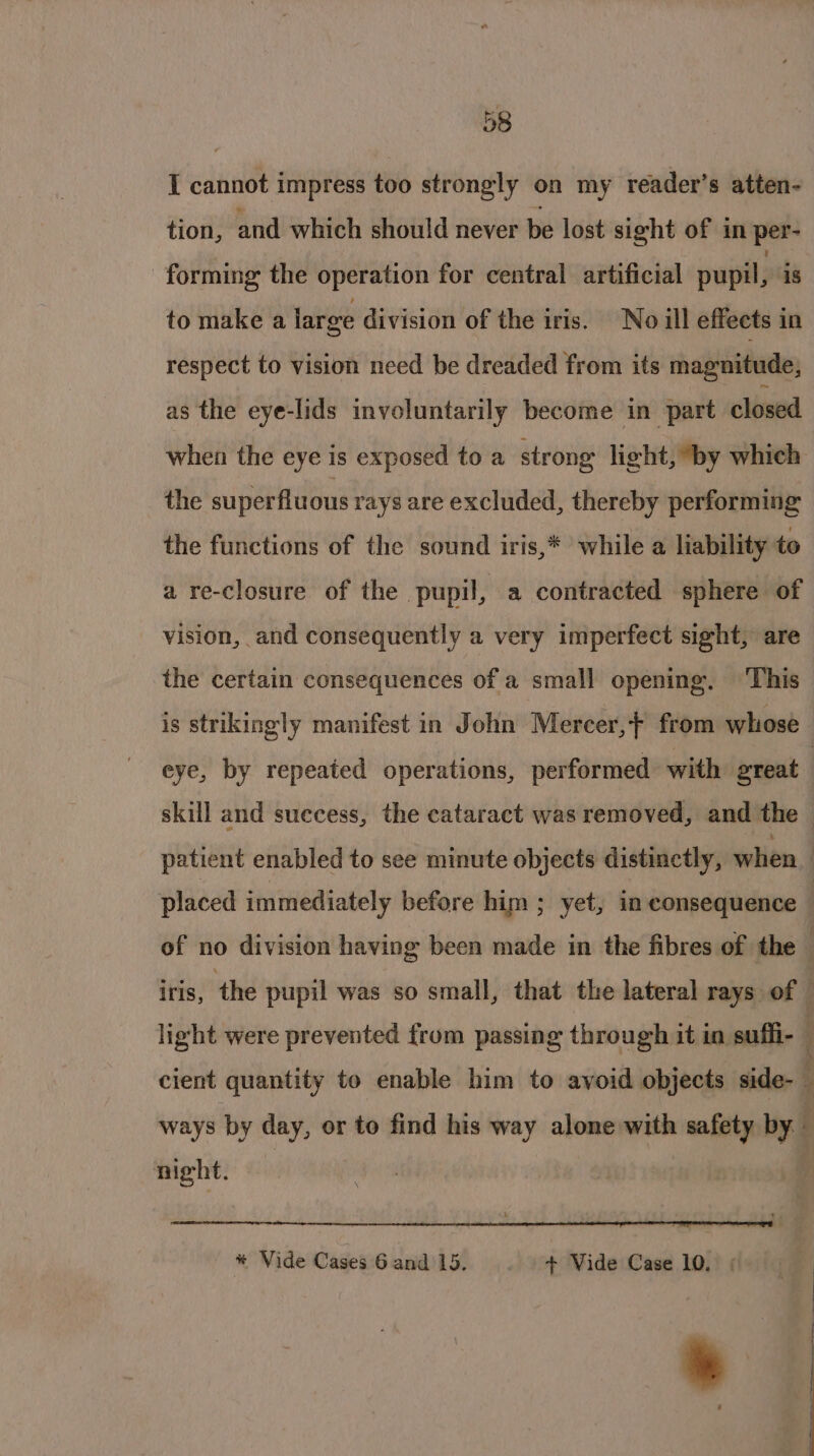 I cannot impress too strongly on my reader’s atten- tion, and which should never be lost sight of in per- forming the operation for central artificial pupil, is to make a large division of the iris. No ill effects in respect to vision need be dreaded from its magnitude, as the eye-lids involuntarily become in part closed when the eye is exposed to a strong light, ‘by which the superfluous rays are excluded, thereby performing the functions of the sound iris,* while a liability to a re-closure of the pupil, a contracted sphere of vision, and consequently a very imperfect sight, are the certain consequences of a small opening. This is strikingly manifest in John Mercer, from whose eye, by repeated operations, performed with great | skill and success, the cataract was removed, and the — patient enabled to see minute objects distinctly, when placed immediately before him ; yet, in consequence ! of no division having been made in the fibres of the — iris, the pupil was so small, that the lateral rays of — light were prevented from passing through it in sufli- ' cient quantity to enable him to avoid objects side- , ways by day, or to find his way alone with safety by night. r * Vide Cases 6 and 15. + Vide Case 10.