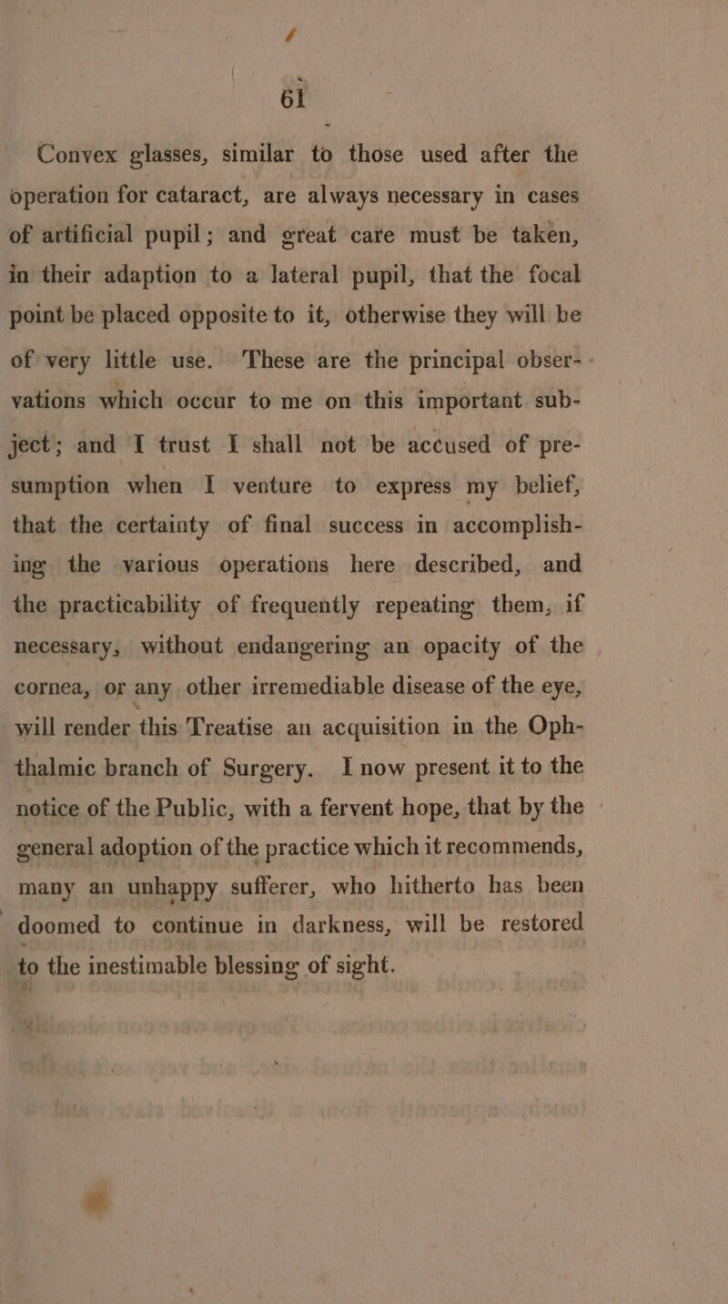 Convex glasses, similar to those used after the operation for cataract, are always necessary in cases of artificial pupil; and great care must be taken, in their adaption to a lateral pupil, that the focal point be placed opposite to it, otherwise they will be of very little use. ‘These are the principal obser- - vations which occur to me on this important. sub- ject; and I trust I shall not be accused of pre- sumption when I venture to express my belief, that the certainty of final success in accomplish- ing the various operations here described, and the practicability of frequently repeating them, if necessary, without endangering an opacity of the cornea, or any other irremediable disease of the eye, will dan thie Treatise an acquisition in the Oph- thalmic branch of Surgery. I now present it to the notice of the Public, with a fervent hope, that by the general adoption of the practice which it recommends, many an unhappy sufferer, who hitherto has been doomed to continue in darkness, will be restored to the inestimable blessing of sight.
