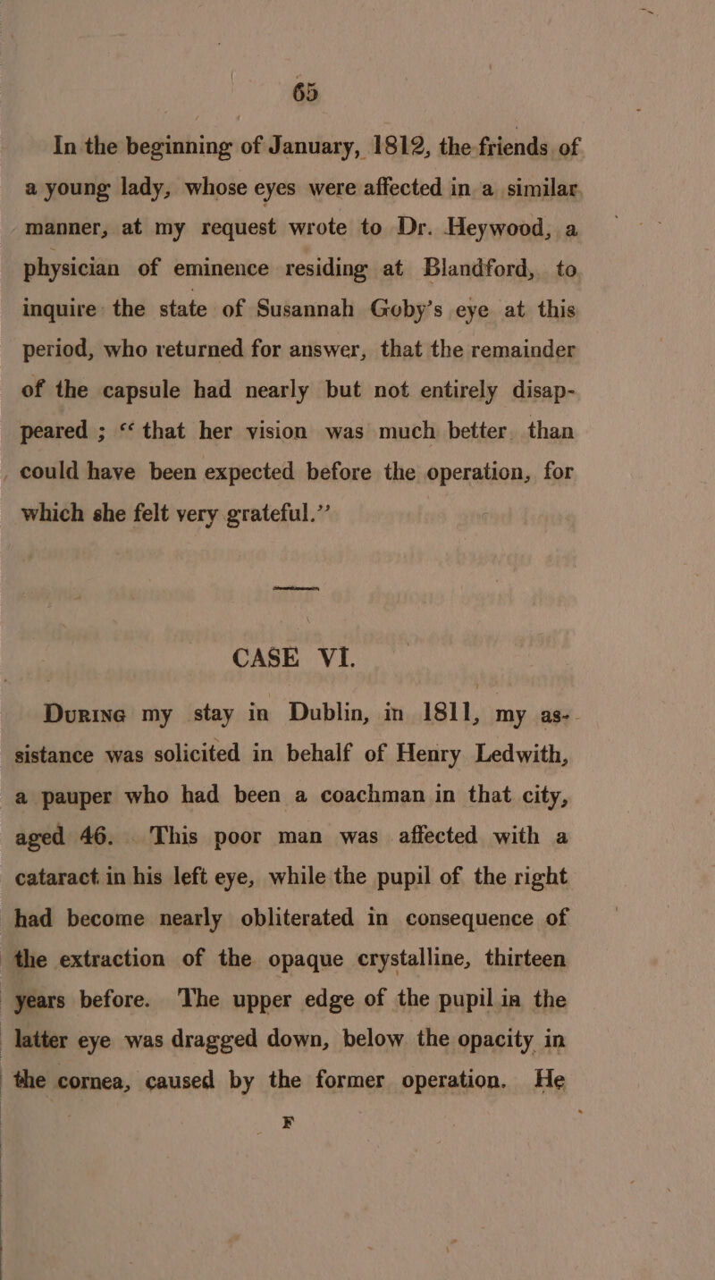 In the beginning of January, 1812, the friends of a young lady, whose eyes were affected in a similar manner, at my request wrote to Dr. Heywood, a physician of eminence residing at Blandford, to inquire’ the state of Susannah Goby’s eye at. this period, who returned for answer, that the remainder of the capsule had nearly but not entirely disap- peared ; “that her vision was much better, than _ could have been expected before the operation, for which she felt very grateful.’’ earteas CASE VI. Durine my stay in Dublin, in 1811, my as-. sistance was solicited in behalf of Henry Ledwith, a pauper who had been a coachman in that city, aged 46. . This poor man was affected with a cataract in his left eye, while the pupil of the right had become nearly obliterated in consequence of the extraction of the opaque crystalline, thirteen years before. ‘The upper edge of the pupil ia the latter eye was dragged down, below the opacity in : the cornea, caused by the former operation. He ¥