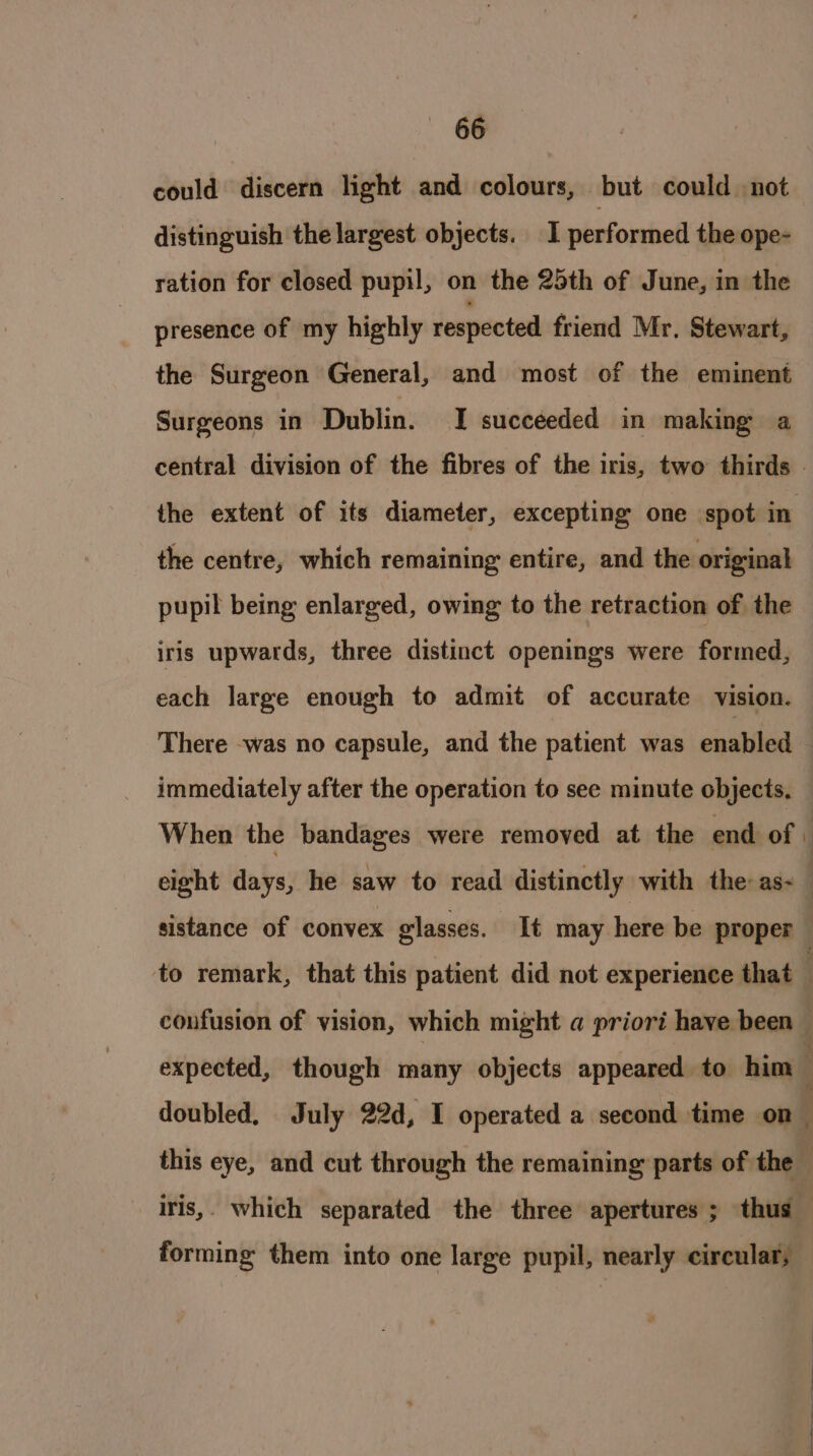 could discern light and colours, but could. not distinguish the largest objects. I performed the ope- ration for closed pupil, on the 25th of June, in the presence of my highly respected friend Mr, Stewart, the Surgeon General, and most of the eminent Surgeons in Dublin. I succeeded in making a the extent of its diameter, excepting one spot in the centre, which remaining entire, and the original pupil being enlarged, owing to the retraction of the iris upwards, three distinct openings were formed, each large enough to admit of accurate vision. immediately after the operation to see minute objects, sistance of convex glasses. It may here be proper to remark, that this patient did not experience that £ doubled, July 22d, I operated a second time on forming them into one large pupil, nearly circular; - — — ==