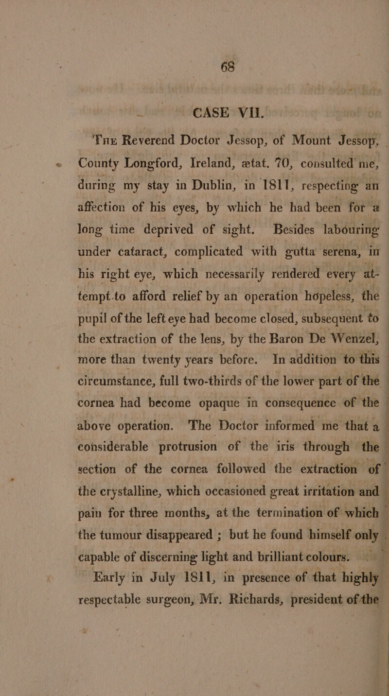 fet CASE OVE. Tue Reverend Doctor Jessop, of Mount Jessop. . County Longford, Ireland, etat. 70, consulted me, during my stay in Dublin, in 1811, respecting al affection of his eyes, by which he had been for 2 long time deprived of sight. Besides labouring: under cataract, complicated with gutta serena, in his right eye, which necessarily reridered every at- tempt. to afford relief by an operation hopeless, the the extraction of the lens, by the Baron De Wenzel, respectable surgeon, Mr. Richards, president of the -: SS eee