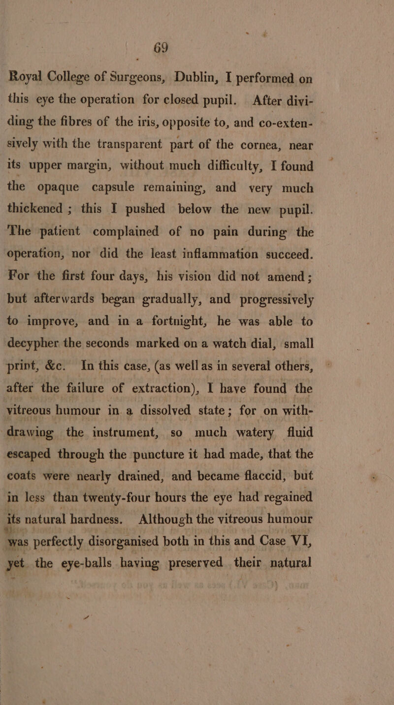 Royal College of Surgeons, Dublin, I performed on this eye the operation for closed pupil. After divi- ding the fibres of the iris, opposite to, and co-exten- sively with the transparent part of the cornea, near its upper margin, without much difficulty, I found the Opaque capsule remaining, and very much thickened ; this I pushed below the new pupil. The patient complained of no pain during the operation, nor did the least inflammation succeed. For the first four days, his vision did not amend; but afterwards began gradually, and progressively to improve, and in a fortnight, he was able to decypher the seconds marked on a watch dial, small print, &amp;c. In this case, (as well as in several others, after the failure of extraction), I have found the vitreous humour in. a disaalyedt state ; for on with- “drawing the instrument, so | much watery fluid escaped through the puncture it had made, that the coats were nearly drained, and became flaccid, but in Jess than twenty-four hours the eye had regained its natural hardness. Although the vitreous humour as perfectly disorganised both in this and Case VI, yet the eye-balls having preserved. their natural