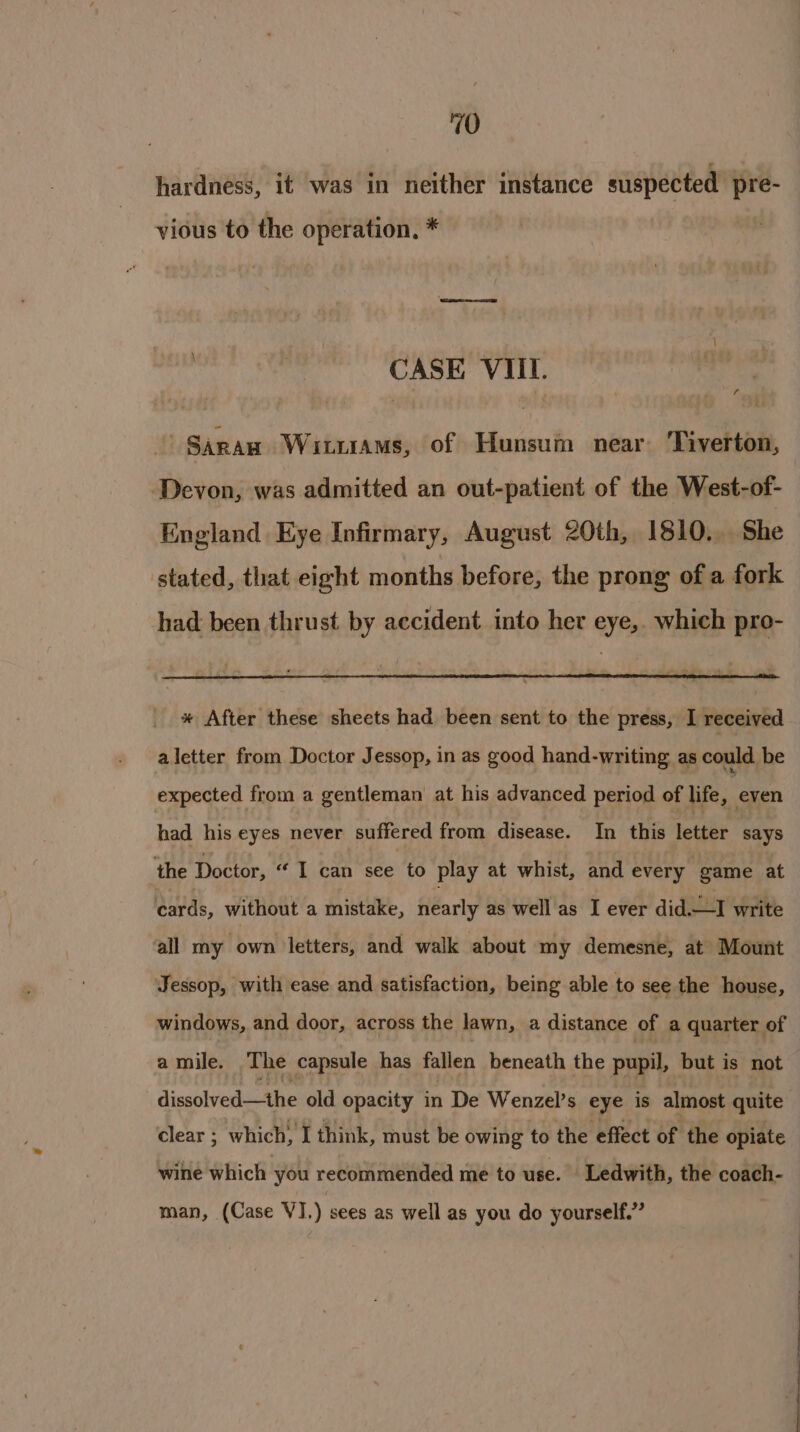 hardness, it was in neither instance suspected pre- vious to the operation. * CASE VIII. a Saran Wituiams, of Hunsum near. Tiverton, Devon, was admitted an out-patient of the West-of- England Eye Infirmary, August 20th, 1810... She stated, that eight months before, the prong of a fork had been thrust by accident into her eye, which pro- * After these sheets had been sent to the press, I received aletter from Doctor Jessop, in as good hand-writing as could be expected from a gentleman at his advanced period of life, even had his eyes never suffered from disease. In this letter says the Doctor, 'T can ie to play at whist, and every game at cards, without a mistake, nearly as well as I ever did.—I write all my own letters, and walk about my demesne, at Mount Jessop, with ease and satisfaction, being able to see the house, windows, and door, across the lawn, a distance of a quarter of amile. The capsule has fallen beneath the pupil, but is not dissolved-—the old opacity in De Wenzel’s eye is almost quite clear ; which, I think, must be owing to the effect of the opiate wine which you recommended me to use. Ledwith, the coach- man, (Case VI.) sees as well as you do yourself.”