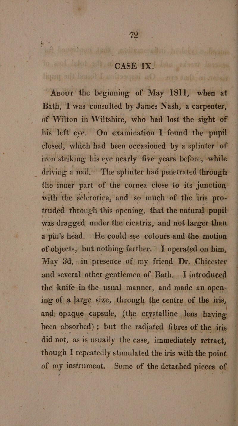 Ww CASE IX. Asout the beginning of May 1811, when at Bath, I was consulted by James Nash, a carpenter, of Wilton in Wiltshire, who had lost the sight of his left eye. On examination I found the’ pupil closed, which had been occasioned i a splinter of | iron striking his eye nearly nave years before, while ; driving a nail. The splinter had penetrated through the inner part of the cornea close to its junction with the sclerotica, and so much of the iris pro- truded through this opening, that the natural pupil. was dragged under the cicatrix, and not larger than a pin’ s head. He could:see colours and the motion | of objects, but nothing farther. -.] operated on him, May 3d, in presence of my friend Dr. Chicester and several other gentlemen of Bath. I introduced the knife. in the usual manner, and made an open- ing of a large size, through the centre of the ee, and) opaque capsule, (the crystalline | lens having been absorbed) ; ; but the radiated fibres of the iris did not, as is usually the case, immediately retract, though I repeatedly stimulated the iris with the point of my instrument. Some of the detached pieces of