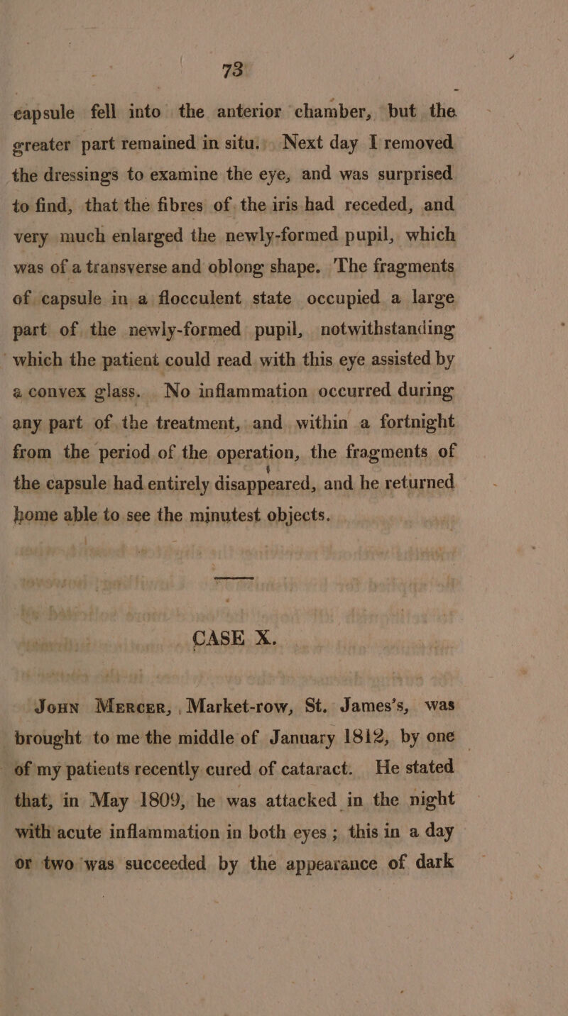 eapsule fell into the anterior ‘chamber, but the greater part remained in situ. Next day I removed the dressings to examine the eye, and was surprised to find, that the fibres of. the iris had receded, and very much enlarged the newly-formed pupil, which was of a transverse and oblong shape. ‘The fragments of capsule in a flocculent state occupied a large part of the newly-formed pupil, notwithstanding which the patient could read. with this eye assisted by a convex glass. No inflammation occurred during any part ofthe treatment, and within a fortnight from the period of the operation, the fragments of the capsule had entirely disappeared, and he returned home able to see the minutest objects. oe oD CASE X. Joun Mercer, ,Market-row, St. James’s, was ‘brought to me the middle of January 1812, by one | _ of my patients recently cured of cataract. He stated that, in May 1809, he was attacked in the night with acute inflammation in both eyes ; this in a day or two was succeeded by the appearance of dark