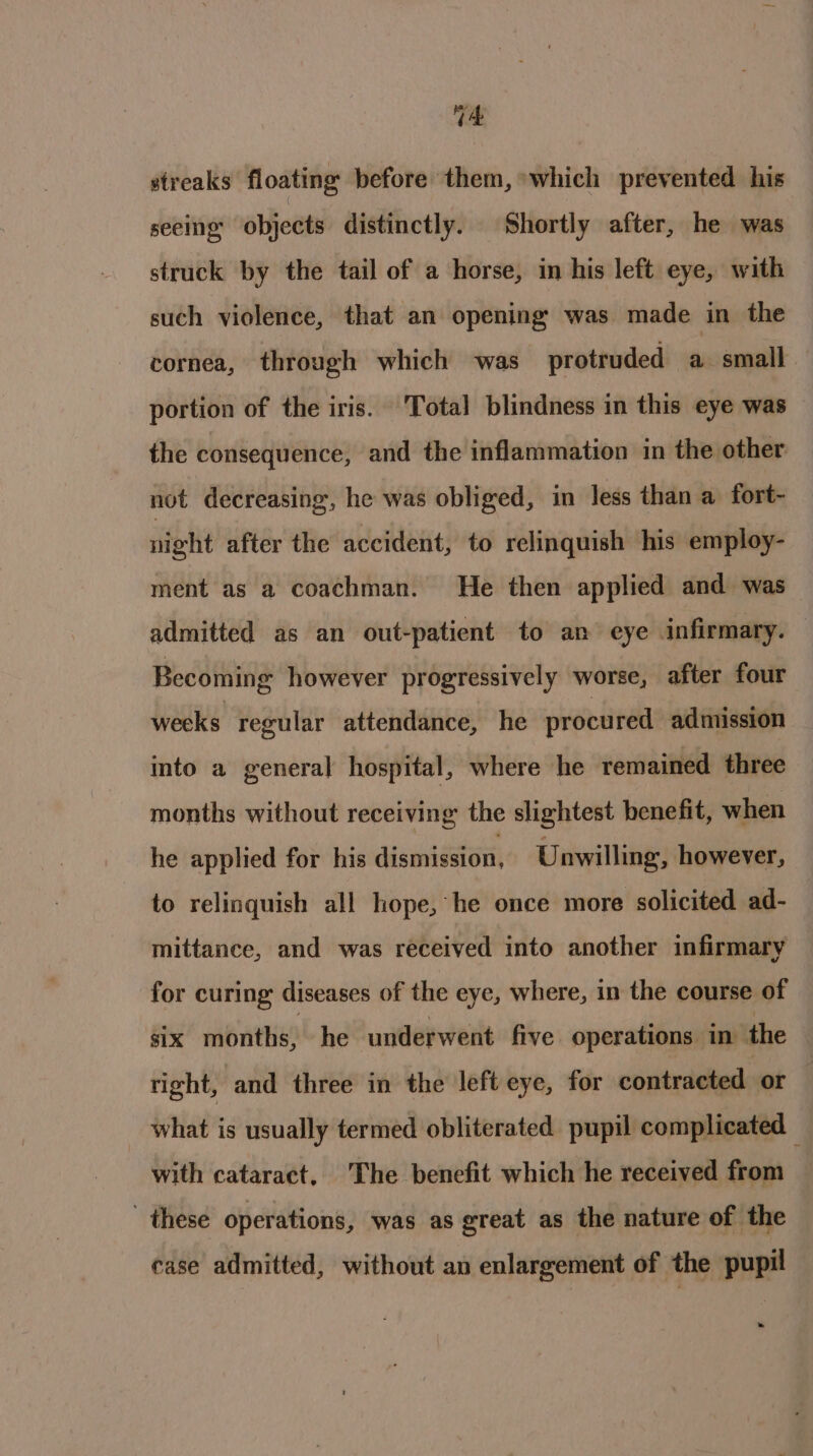 t4 streaks floating before them, which prevented his seeing’ objects distinctly. Shortly after, he was struck by the tail of a horse, in his left eye, with such violence, that an opening was made in the cornea, through which was protruded a small portion of the iris. Total blindness in this eye was — the consequence, and the inflammation in the other not decreasing, he was obliged, im less than a fort- night after the accident, to relinquish his employ- ment as a coachman. He then applied and was admitted as an out-patient to an eye infirmary. Becoming however progressively worse, after four weeks regular attendance, he procured admission into a general hospital, where he remained three months without receiving the slightest benefit, when he applied for his dismission. Unwilling, however, to relinquish all hope, he once more solicited ad- mittance, and was received into another infirmary for curing diseases of the eye, where, in the course of six months, he underwent five operations in the tight, and three in the left eye, for contracted or what is usually termed obliterated pupil complicated — with cataract, The benefit which he received from these operations, was as great as the nature of the case admitted, without an enlargement of the pupil »