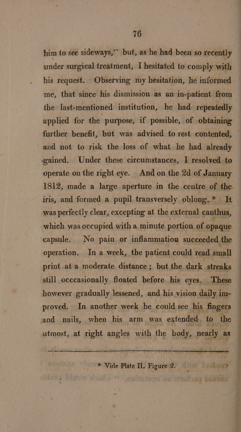 him to see sideways,” but, as he had been so recently under surgical sraiiutionty I hesitated to comply with his request. Observing my hesitation, he informed me, that since his dismission as an in-patient from the last-mentioned institution, he had repeatedly applied for the purpose, if possible, of obtaining further benefit, but was advised to rest contented, — and not to risk the loss of what he had already gained. Under these circumstances, I resolved to operate on the right eye. And on the 2d of January 1812, made-a large aperture in the centre of the. iris, and formed a pupil transversely oblong.* It was perfectly clear, excepting at the external canthus, 4 which was occupied with a minute portion of opaque capsule. No pain or inflammation succeeded the operation. In a week, the patient could read sail print at a moderate distance ; but the dark streaks still occcasionally floated before his eyes. These however gradually lessened, and his vision daily im- proved. In another week he could see his fingers and nails, when his arm was extended to the utmost, at right angles with the body, nearly as