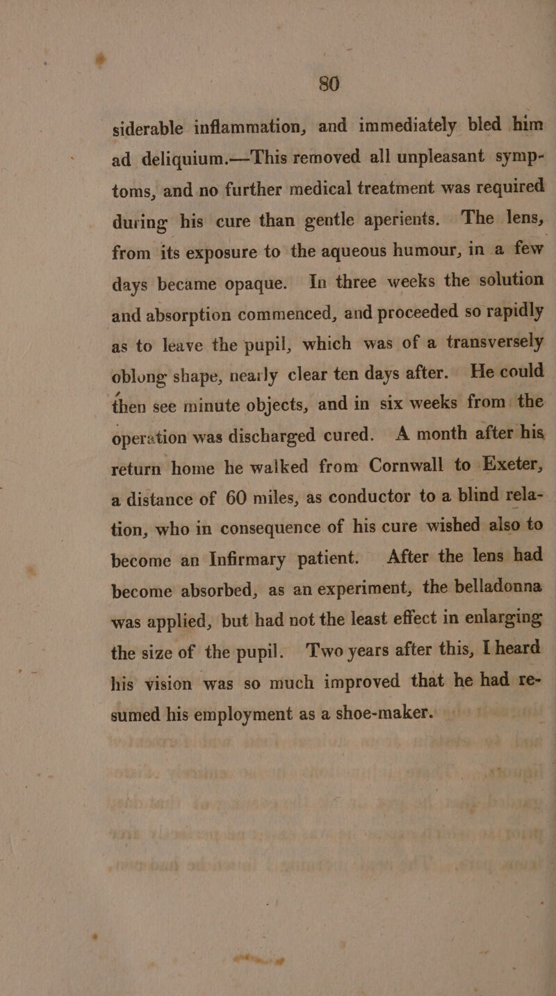 siderable inflammation, and immediately bled him ad deliquium.—This removed all unpleasant symp- toms, and no further medical treatment was required during his cure than gentle aperients. The lens, from its exposure to the aqueous humour, in a few days became opaque. In three weeks the solution and absorption commenced, and proceeded so rapidly as to leave the pupil, which was of a transversely oblong shape, nearly clear ten days after. He could then see minute objects, and in six weeks from the oper ation was discharged cured. A month after his return home he walked from Cornwall to Exeter, a distance of 60 miles, as conductor to a blind rela- tion, who in consequence of his cure wished also to become an Infirmary patient. After the lens had become absorbed, as an experiment, the belladonna was applied, but had not the least effect in enlarging the size of the pupil. Two years after this, Lheard his vision was so much improved that he had re- sumed his employment as a shoe-maker. afd hi? a