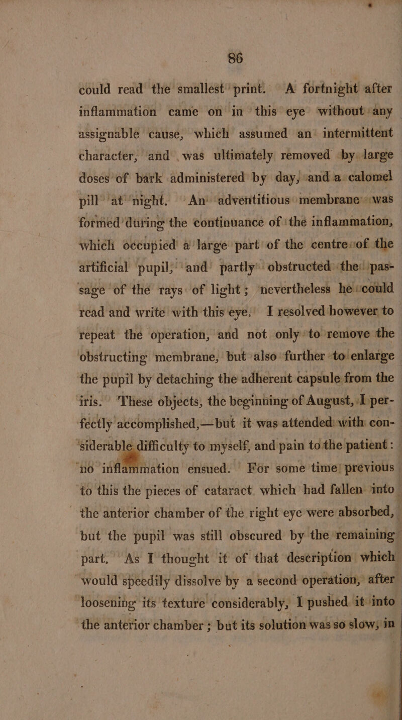 could read’ the smallest’ print. A fortnight after inflammation came on in ‘this eye ‘without :any — assienable cause, which assumed an’ intermittent character, and .was ultimately removed -by. large doses of bark administered by day, ‘and a calomel pill’ at night. An’ ‘adventitious’ membrane: «was formed during the continuance of ‘the inflammation, which occupied a large part of the centrevof the artificial pupil, ‘and’ partly’ obstructed» the: pas sage of the rays: of light ; nevertheless he could read and write with this eye. I resolved however to repeat the operation, and not only to remove the obstructing membrane, but also further to enlarge the pupil by detaching the adherent capsule from the iris. ‘These objects, the beginning of August, I per- fectly accomplished,—but it was attended: with con-— ‘siderabl difficulty to myself, and pain to the patient : — ‘no inflammation ensued. | For some time! previous to this the pieces of cataract. which had fallen into _ - the anterior chamber of the right eye were absorbed, but the pupil was still obscured by the remaining” part, As I thought it of that description which would speedily dissolve by a second operation, after loosening its texture considerably, I pushed it into” ‘the anterior chamber ; but its solution was so slows in | i