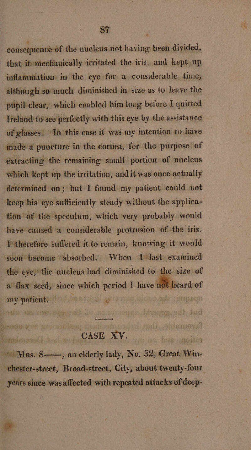 consequence of the nucleus not having been divided, _ that) itemechanically irritated the iris, and kept up inflammation: in the eye for a considerable time, although so much diminished in size as to leave the pupil clear, which enabled him lovg before I quitted Ireland to'see perfectly with this eye by the assistance of glasses. In this case it was my intention to have fiiade a puncture in the cornea, for the purpose of extracting the remaining small portion of nucleus which kept up the irritation, and it was once actually determined on; but I found my patient could ot keep his eye sufficiently steady without the applica- tion of the speculum, which very probably would have caused a considerable protrusion of the iris. _ Pitherefore suffered it to remain, knowing it would soon become “absorbed. When J last examined the eye}''the nucleus had diminished to the size of a flax’ seed, since which period I have not. my patient. ; © a = CASE XV. ie “Mrs. S——, an elderly lady, No. 32, Great Win- chester-street, Broad-street, City, about twenty-four | years since was affected with repeated attacks of deep-