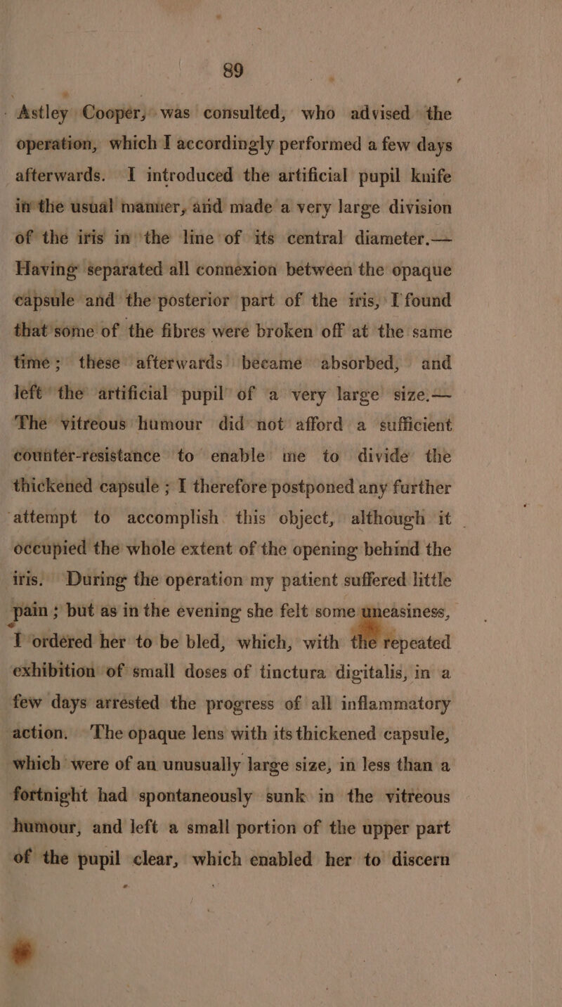 | avtley ! Cooper; was consulted, who advised the operation, which I accordingly performed a few days afterwards. I introduced the artificial pupil knife in the usual manner, and made a very large division of the iris in the line of its central diameter.— Having separated all connexion between the opaque capsule and the posterior part of the iris, I found that'some of the fibres were broken off at the same time; these afterwards became absorbed, and left’ the’ artificial pupil’ of a very large size.— counter-resistance to enable me to divide the thickened capsule ; I therefore postponed any further oceupied the whole extent of the opening behind the iris. During the operation my patient suffered little pain ; but as in the evening she felt some uneasiness, “Prokderedl her to be bled, which, with repeated exhibition of small doses of tinctura digitalis, in a few days arrested the progress of all inflammatory action. ‘The opaque Jens with its thickened capsule, which were of an unusually large size, in less than a fortnight had spontaneously sunk in the vitreous humour, and left a small portion of the upper part of the pupil clear, which enabled her to discern a” ’ ¢