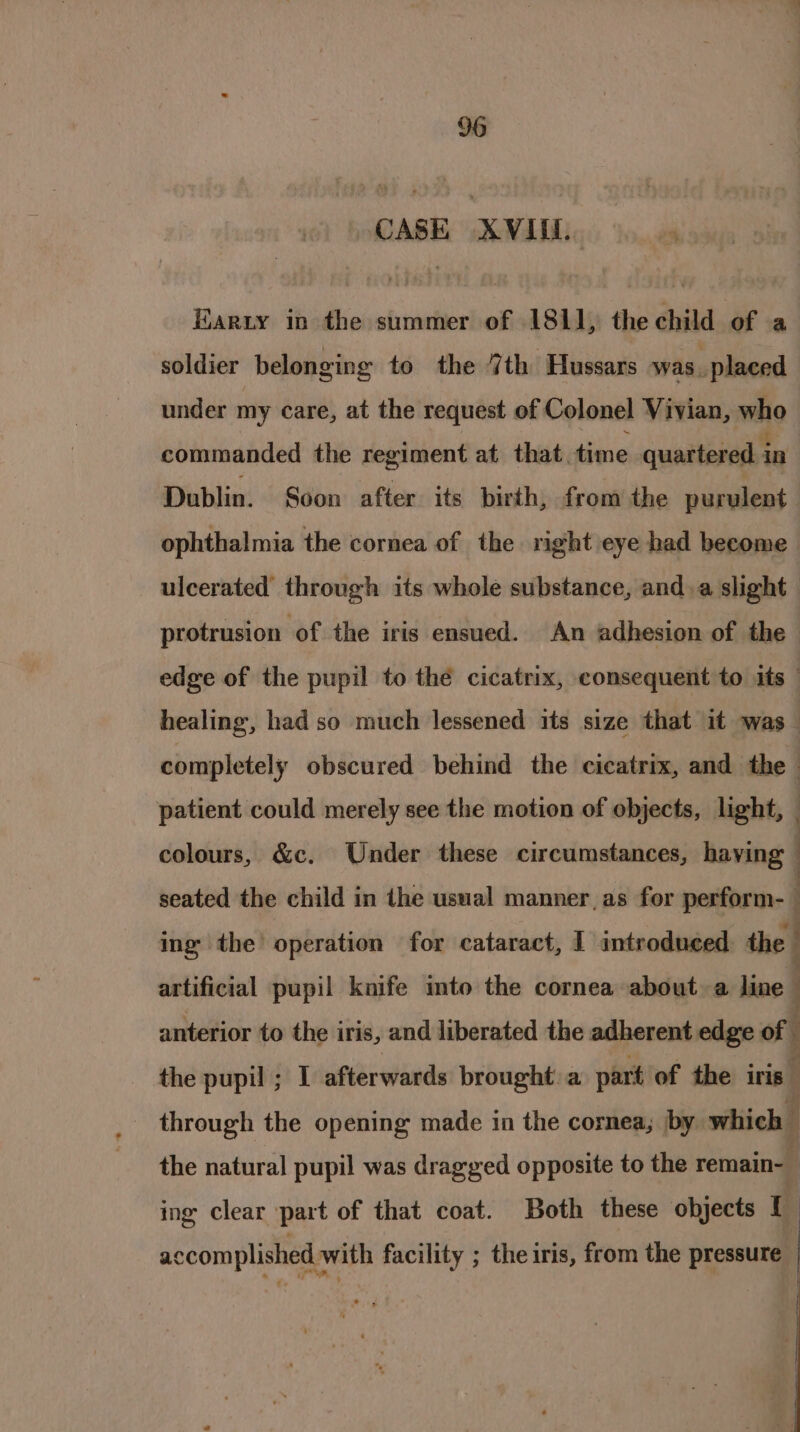 CASE XVIII. Earzy in the summer of 1811, the child of a soldier belonging to the 7th Hussars was. | placed under my care, at the request of Colonel Vivian, who commanded the regiment at that. time quartered. i in Dublin. Soon after. its birth, from the purulent ophthalmia the cornea of the right eye had become ulcerated through its whole substance, anda slight protrusion of the iris ensued. An adhesion of the edge of the pupil to the cicatrix, consequent to its — healing, had so much lessened its size that it was _ completely obscured behind the cicatrix, and the - patient could merely see the motion of objects, light, — colours, &amp;c. Under these circumstances, having | seated the child in the usual manner, as for perform- ing the’ operation for cataract, I introduced the | artificial pupil knife into the cornea about a line anterior to the i iris, and liberated the adherent edge of ; the pupil ; I afterwards brought a part of the iris through the opening made in the cornea; by which the natural pupil was dragged opposite to the remain- ‘ ing clear part of that coat. Both these objects I ; accomplished with facility ; the iris, from the pressure |