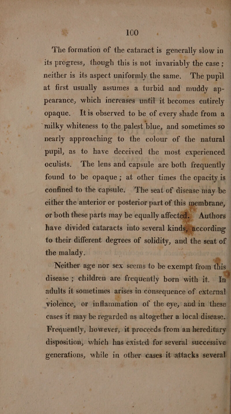 rg . 100 The formation of the cataract is generally slow in its progress, though this is not invariably the case ; neither is its aspect uniformly the same. The pupil at first usually assumes a turbid and’ muddy ap-— pearance, which increases until it becomes entirely opaque. Itis observed to be of every shade from a “milky whiteness to the palest blue, and sometimes so nearly approaching to the colour of the natural pupil, as to have deceived the most experienced oculists. The lens and capsule are both frequently found to be opaque; at other times the cpacity 1s confined to the capsule. ‘The seat of disease may be © either the anterior or posterior part of this gets Authors: ccording : to their different degrees of solidity, and the seat of | the malady. | or both these parts may be equally affect have divided cataracts into several kind: Neither age nor sex seems to be exempt from fis disease ; children are frequently born with it. In adults it sometimes arises in consequence of external violence, or til idercismsthach of the eye,’ and in these” cases it may be regarded as altogether a local disease. Frequently, however, it proceeds from an hereditary disposition, which has existed for several successive generations, while in other cases. it attacks several