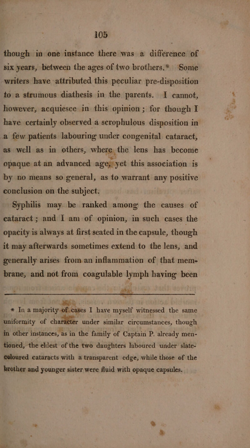 though in one instance there was a difference of six years, between the ages of two brothers.* Some writers have attributed this peculiar pre-disposition to a strumous diathesis in the parents. I cannot, however, acquiesce in this opinion; for though I have certainly observed a scrophulous disposition in a few patients labouring under congenital cataract, as well as in others, whens the lens has become opaque at an advanced age; yet this association is by no means so general, as to warrant any positive conclusion on the subject. Syphilis may be ranked among the causes of cataract ; and 1 am of opinion, in such cases the opacity is always at first seated in the capsule, though it may afterwards edit nese extend to the lens, and generally arises from an inflammation of that mem- brane, and not from coagulable lymph having been : _—” seta, __* In a majority of.cases I have myself witnessed the same uniformity of charaeter under similar circumstances, though in other instances, as in the family of Captain P. already men- tioned, the eldest of the two daughters laboured under slate- Coloured cataracts with a transparent edge, while those of the brother and younger sister were fluid with opaque capsules.