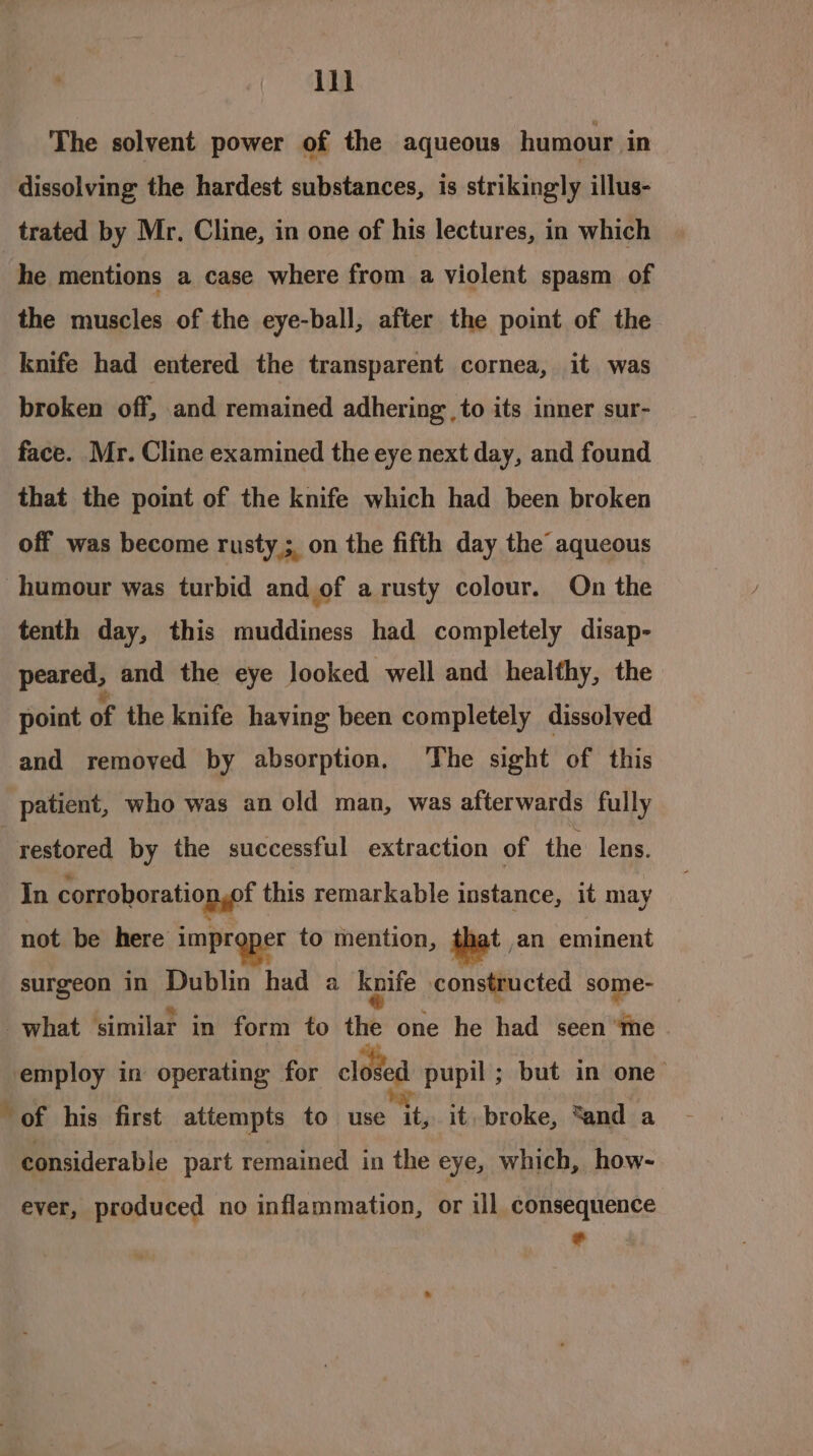 il) The solvent power of the aqueous humour in dissolving the hardest substances, is strikingly illus- trated by Mr. Cline, in one of his lectures, in which he mentions a case where from a violent spasm of the muscles of the eye-ball, after the point of the knife had entered the transparent cornea, it was broken off, and remained adhering to its inner sur- face. Mr. Cline examined the eye next day, and found that the point of the knife which had been broken off was become rusty ; on the fifth day the aqueous humour was turbid and of arusty colour. On the tenth day, this muddiness had completely disap- peared, and the eye looked well and healthy, the point of the knife having been completely dissolved and removed by absorption, The sight of this _ patient, who was an old man, was afterwards fully restored by the successful extraction of the lens. In corrohoration,of this remarkable instance, it may not be here imprqper to mention, iat an eminent surgeon in Dublin had a knife constructed some- what similar in form to the one he had seen “me employ in operating for closed pupil ; but in one of his first attempts to use it, it, broke, cand a considerable part remained in the eye, which, how- ever, produced no inflammation, or ill consequence *