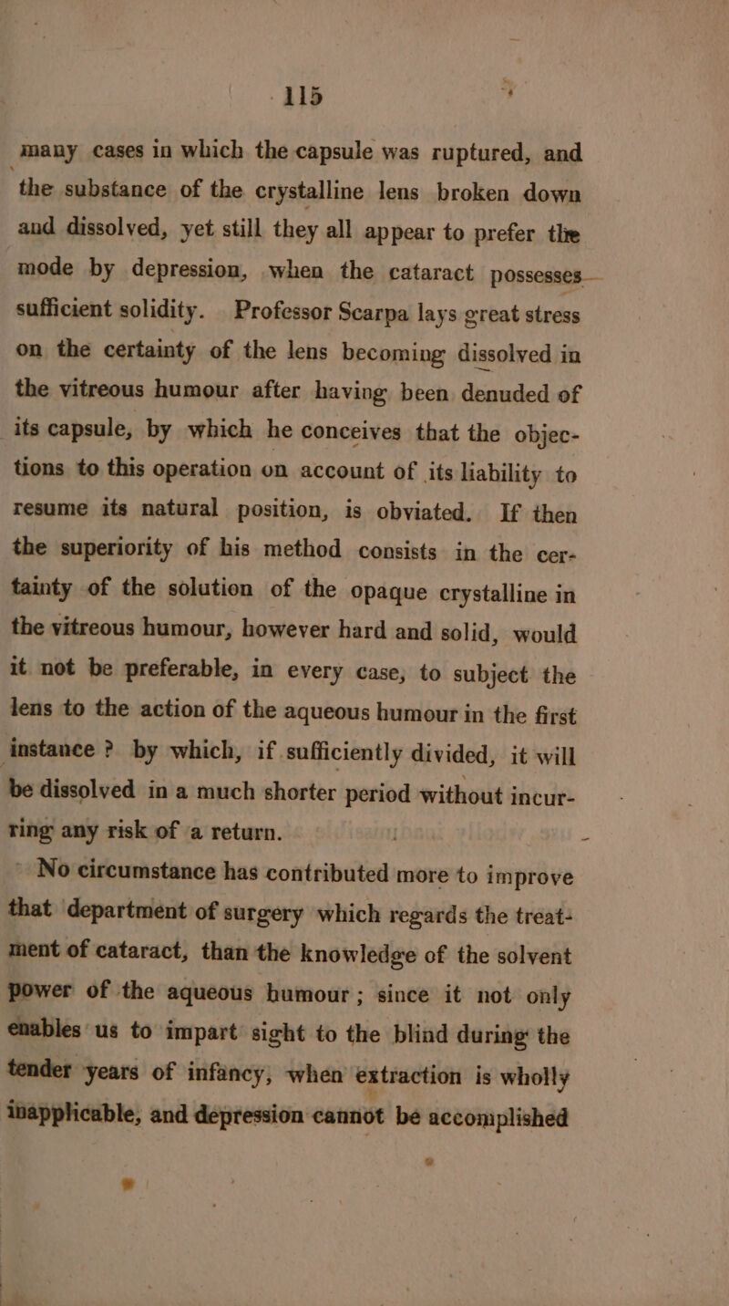 WLS : many cases in which the capsule was ruptured, and ‘the substance of the crystalline lens broken down aud dissolved, yet still they all appear to prefer thre mode by depression, when the cataract possesses — sufficient solidity. Professor Scarpa lays great stress on the certainty of the lens becoming dissolved in the vitreous humour after having been denuded of _its capsule, by which he conceives that the objec- tions to this operation on account of its liability to resume its natural position, is obviated. If then the superiority of his method consists in the cer- tainty of the solution of the Opaque crystalline in the vitreous humour, however hard and solid, would it not be preferable, in every case, to subject the - lens to the action of the aqueous humour in the first instance ? by which, if ‘sufficiently divided, it will be dissolved in a much shorter period without incur- ring any risk of a return. LOG - No circumstance has contributed more to improve that department of surgery which regards the treat- ment of cataract, than the knowledge of the solvent power of the aqueous humour ; since it not only enables us to impart sight to the blind during: the tender years of infancy; when extraction is wholly inapplicable, and depression cannot be accomplished