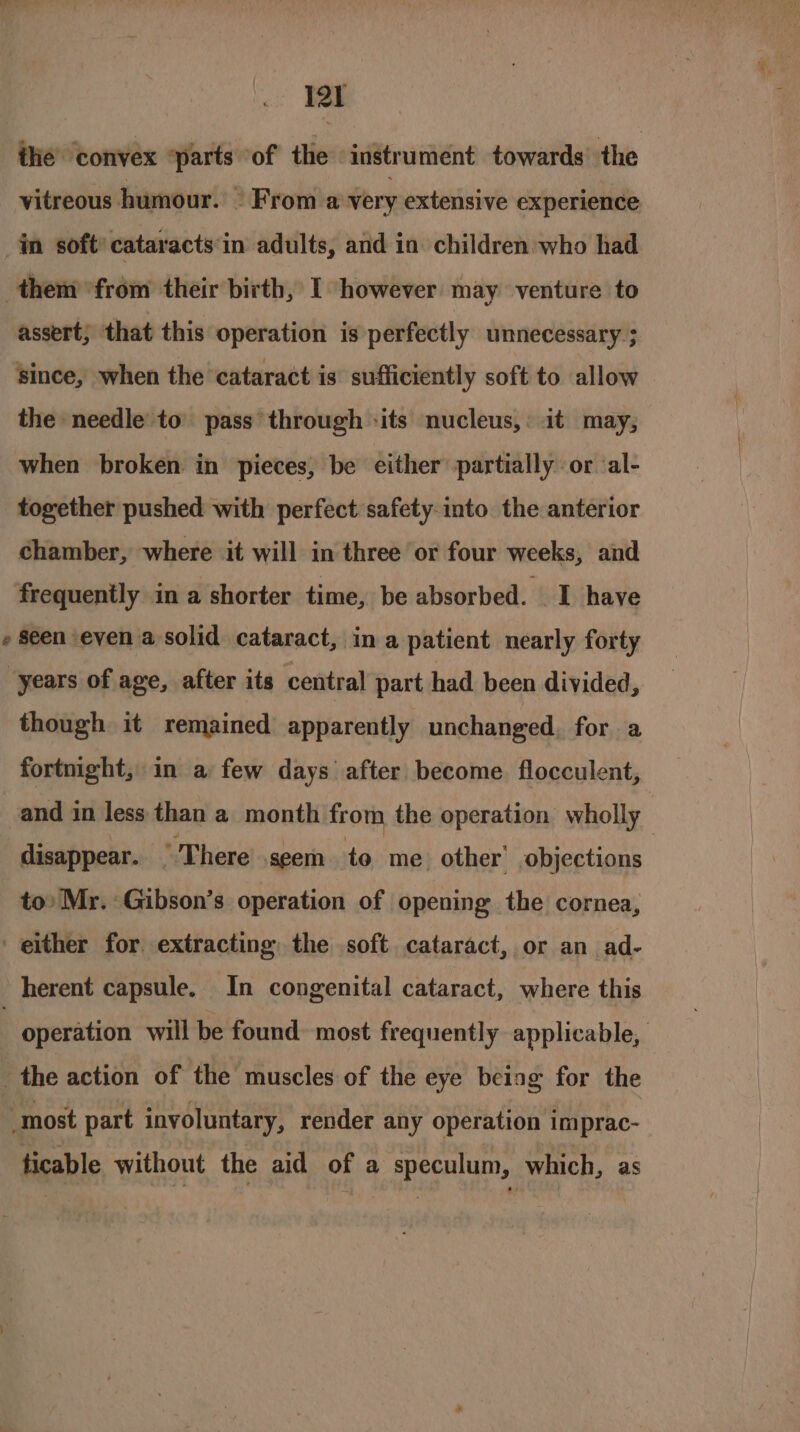 ithe convex ‘parts of the instrument towards’ the vitreous humour. © From a very extensive experience in soft’ cataracts‘in adults, and in children who had them ‘from their birth, I however may venture to assert; that this operation is perfectly unnecessary ; since, when the cataract is sufficiently soft to allow the needle to pass through -its nucleus,: it may, when broken in pieces, be either partially or ‘al- together pushed with perfect safety-into the anterior chamber, where it will in three or four weeks, and frequently in a shorter time, be absorbed. I have » Seen even a solid cataract, in a patient nearly forty years of age, after its central part had been divided, though it remained apparently unchanged, for a fortnight, in a few days after become flocculent, and in less than a month from the operation wholly disappear. There seem to me other’ objections to’ Mr. Gibson’s operation of opening the cornea, either for extracting the soft cataract, or an ad- herent capsule. In congenital cataract, where this : operation will be found. most frequently applicable, the action of the muscles of the eye being for the most part involuntary, render any operation imprac- ticable without the aid of a speculum, which, as