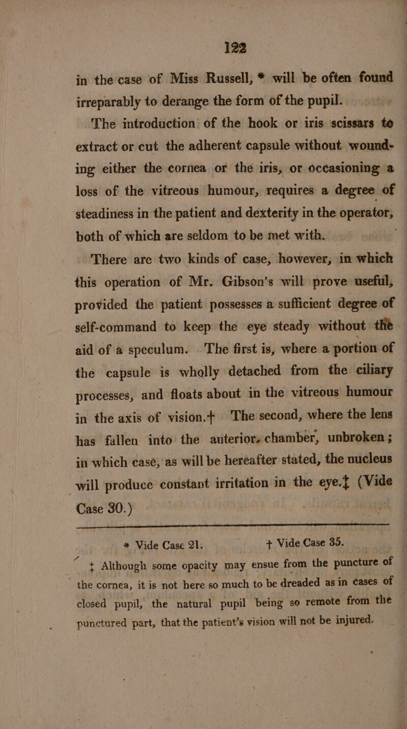 in the case of Miss Russell, * will be often found irreparably to derange the form of the pupil. The introduction of the hook or iris scissars to — extract or cut the adherent capsule without wound- ing either the cornea or the iris, or oceasioning a loss of the vitreous humour, requires a degree of steadiness in the patient and dexterity in the operator, both of which are seldom to be met with. There are two kinds of case, however, in which this operation of Mr. Gibson’s will prove useful, provided the patient possesses a sufficient degree of self-command to keep the eye steady without: the aid of a speculum. ‘The first is, where a portion of the capsule is wholly detached from the ciliary processes, and floats about in the vitreous humour : in the axis of vision.+ The second, where the lens has fallen into the anterior. chamber, unbroken ; in which case, as will be hereafter stated, the nucleus will produce constant irritation in the eye.} (Vide Case 30.) ca i * Vide Case 21. + Vide Case 35. 3 . ¢ Although some opacity may ensue from the puncture of the cornea, it is not here so much to be dreaded asin cases of closed pupil, the natural pupil being so remote from the punctured part, that the patient’s vision will not be injured.