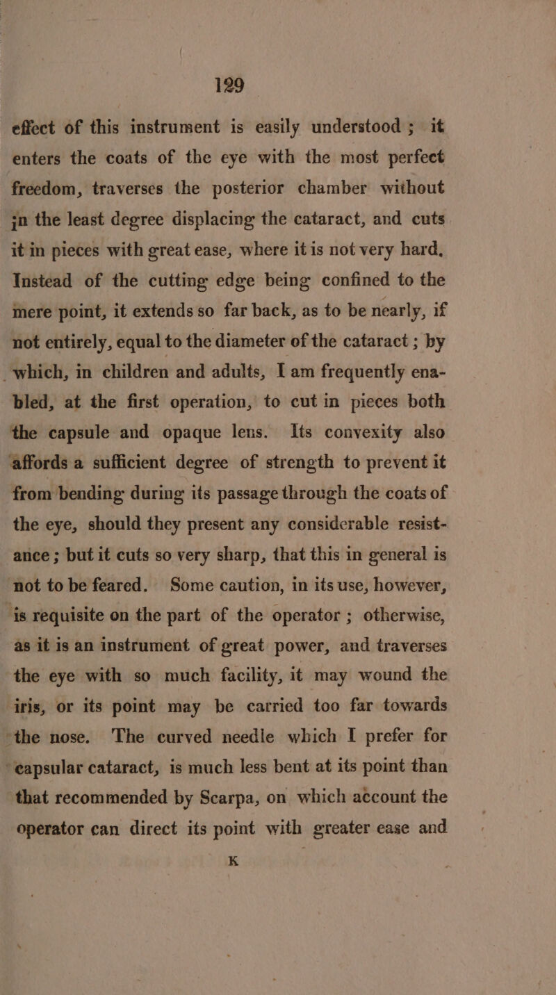 effect of this instrument is easily understood ; it enters the coats of the eye with the most perfect freedom, traverses the posterior chamber without in the least degree displacing the cataract, and cuts it in pieces with great ease, where itis not very hard, Instead of the cutting edge being confined to the mere point, it extends so far back, as to be nearly, if not entirely, equal to the diameter of the cataract ; by which, in éhildren and adults, Lam frequently ena- bled, at the first operation, to cut in pieces both the capsule and opaque lens. Its convexity also affords a sufficient degree of strength to prevent it from bending during its passage through the coats of the eye, should they present any considerable resist- ance ; but it cuts so very sharp, that this in general is not to be feared. Some caution, in its use, however, is requisite on the part of the operator ; otherwise, as it is an instrument of great power, and traverses the eye with so much facility, it may wound the iris, or its point may be carried too far towards ‘the nose. The curved needle which I prefer for -eapsular cataract, is much less bent at its point than that recommended by Scarpa, on which account the operator can direct its point with greater ease and K